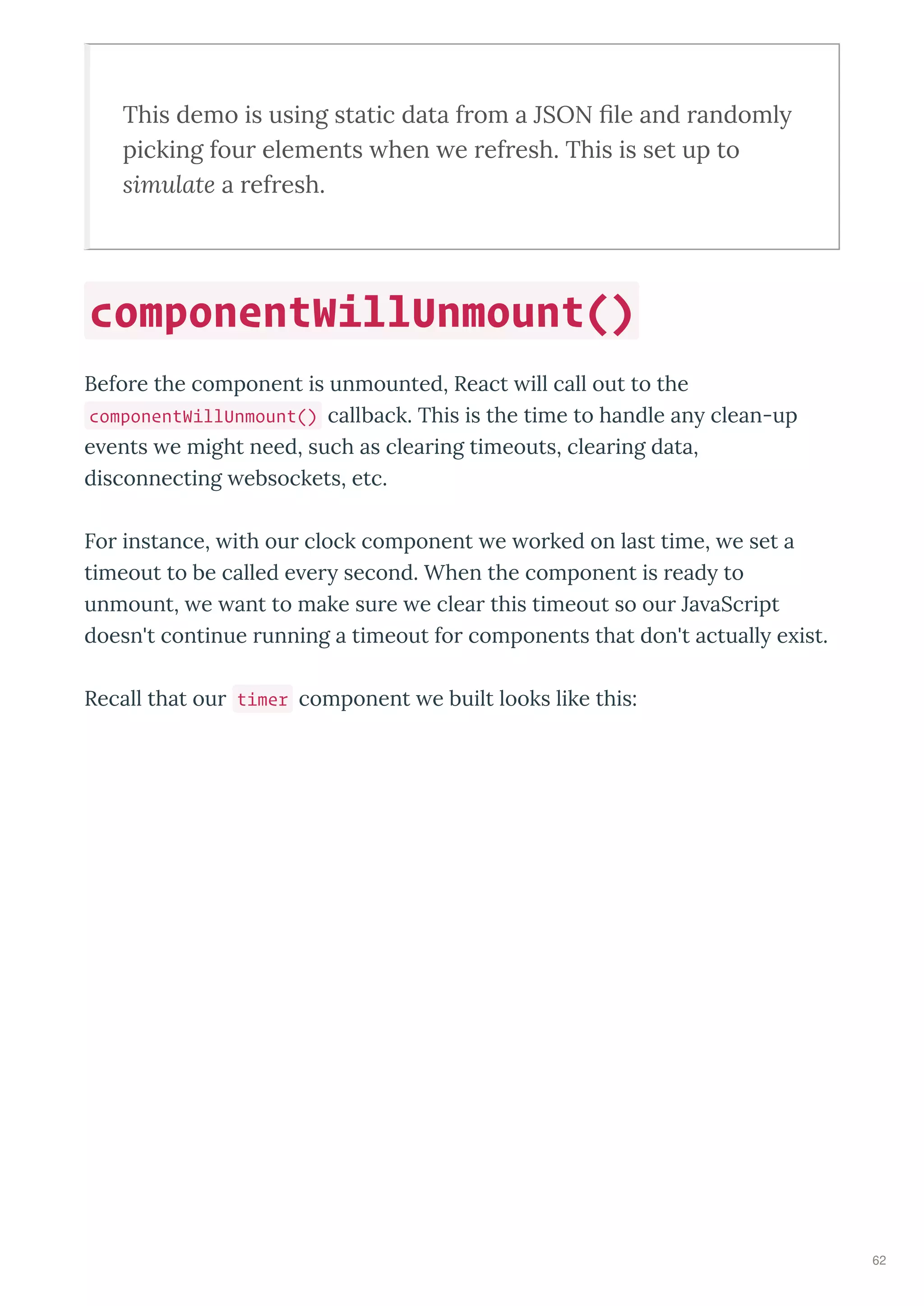 This demo is using static data f om a JSON ﬁle and andomly
picking fou elements hen e ef esh. This is set up to
simulate a ef esh.
Befo e the component is unmounted, React ill call out to the
componentWillUnmount() callback. This is the time to handle an clean-up
e ents e might need, such as clea ing timeouts, clea ing data,
disconnecting ebsockets, etc.
Fo instance, ith ou clock component e o ked on last time, e set a
timeout to be called e e second. When the component is ead to
unmount, e ant to make su e e clea this timeout so ou Ja aSc ipt
doesn't continue unning a timeout fo components that don't actuall e ist.
Recall that ou timer component e built looks like this:
componentWillUnmount()
62
 