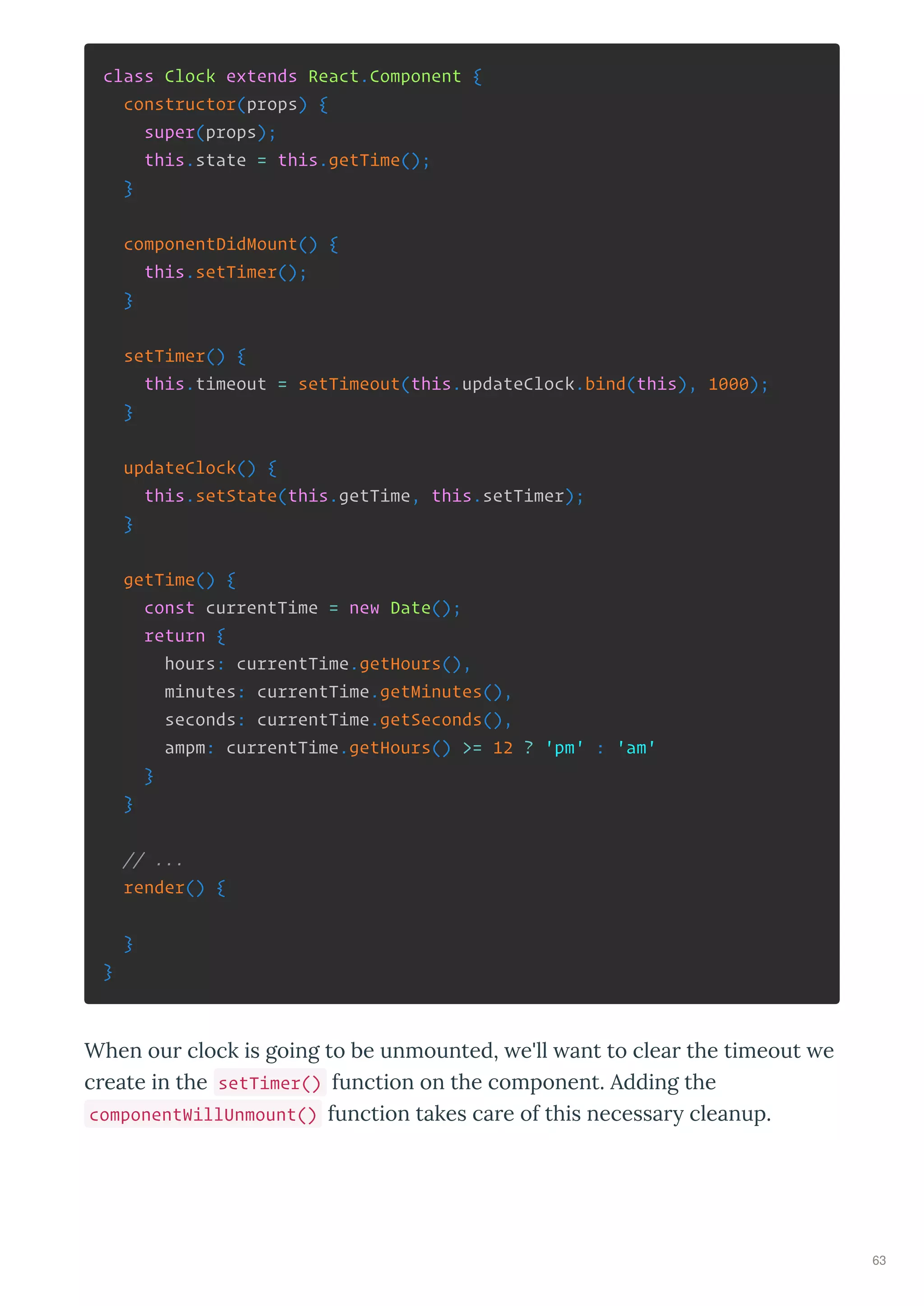 class Clock extends React.Component {
constructor(props) {
super(props);
this.state = this.getTime();
}
componentDidMount() {
this.setTimer();
}
setTimer() {
this.timeout = setTimeout(this.updateClock.bind(this), 1000);
}
updateClock() {
this.setState(this.getTime, this.setTimer);
}
getTime() {
const currentTime = new Date();
return {
hours: currentTime.getHours(),
minutes: currentTime.getMinutes(),
seconds: currentTime.getSeconds(),
ampm: currentTime.getHours() >= 12 ? 'pm' : 'am'
}
}
// ...
render() {
}
}
When ou clock is going to be unmounted, e'll ant to clea the timeout e
c eate in the setTimer() function on the component. Adding the
componentWillUnmount() function takes ca e of this necessa cleanup.
63
 