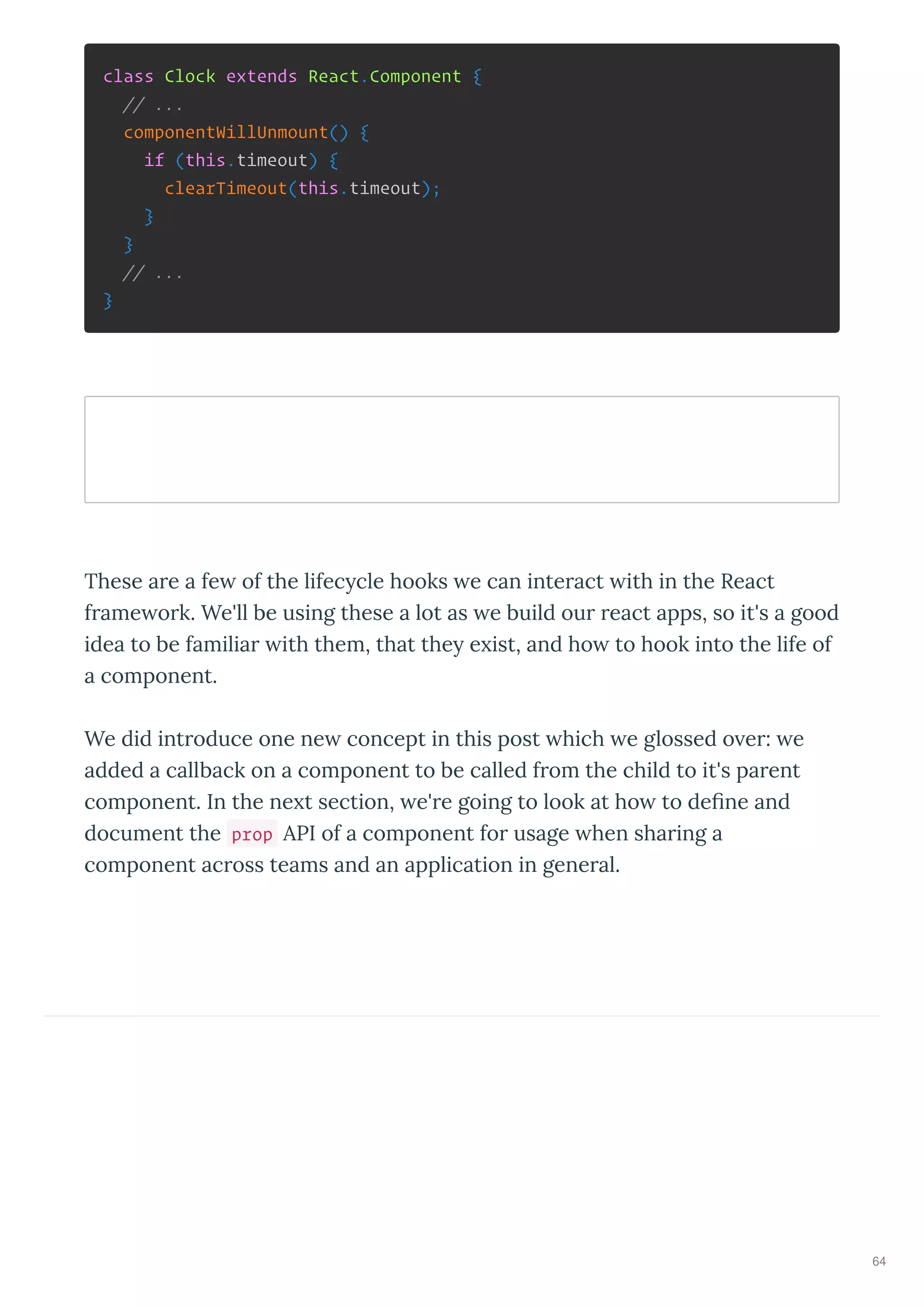 class Clock extends React.Component {
// ...
componentWillUnmount() {
if (this.timeout) {
clearTimeout(this.timeout);
}
}
// ...
}
These a e a fe of the lifec cle hooks e can inte act ith in the React
f ame o k. We'll be using these a lot as e build ou eact apps, so it's a good
idea to be familia ith them, that the e ist, and ho to hook into the life of
a component.
We did int oduce one ne concept in this post hich e glossed o e : e
added a callback on a component to be called f om the child to it's pa ent
component. In the ne t section, e' e going to look at ho to deﬁne and
document the prop API of a component fo usage hen sha ing a
component ac oss teams and an application in gene al.
64
 