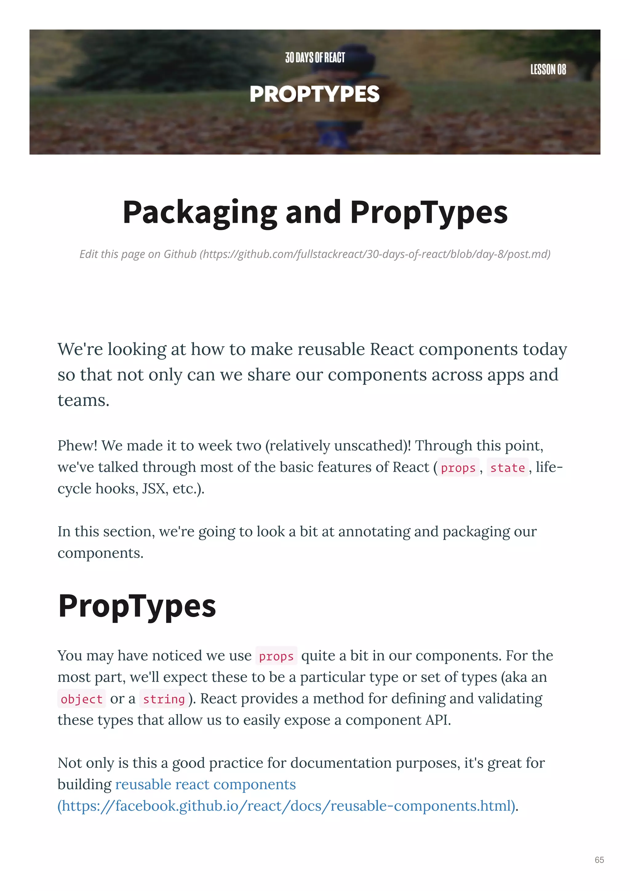 Edit this page on Github (https://github.com/fullstackreact/30-days-of-react/blob/day-8/post.md)
Packaging and PropTypes
We're looking at how to make reusable React components today
so that not only can we share our components across apps and
teams.
Phe ! We made it to eek t o elati el unscathed ! Th ough this point,
e' e talked th ough most of the basic featu es of React props , state , life-
c cle hooks, JSX, etc. .
In this section, e' e going to look a bit at annotating and packaging ou
components.
You ma ha e noticed e use props uite a bit in ou components. Fo the
most pa t, e'll e pect these to be a pa ticula t pe o set of t pes aka an
object o a string . React p o ides a method fo deﬁning and alidating
these t pes that allo us to easil e pose a component API.
Not onl is this a good p actice fo documentation pu poses, it's g eat fo
building eusable eact components
https://facebook.github.io/ eact/docs/ eusable-components.html .
PropTypes
65
 