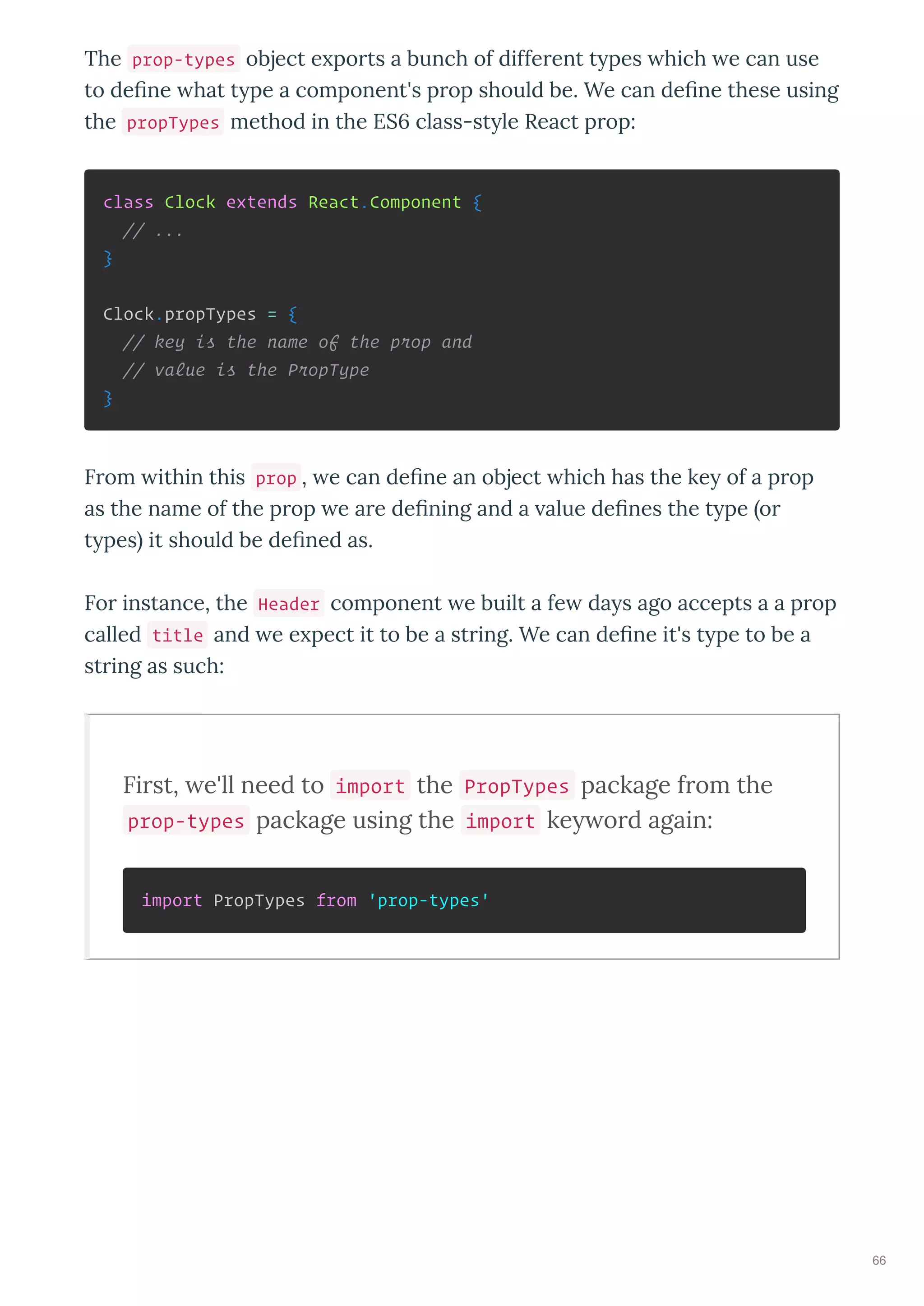 The prop-types object e po ts a bunch of diffe ent t pes hich e can use
to deﬁne hat t pe a component's p op should be. We can deﬁne these using
the propTypes method in the ES6 class-st le React p op:
class Clock extends React.Component {
// ...
}
Clock.propTypes = {
// key is the name of the prop and
// value is the PropType
}
F om ithin this prop , e can deﬁne an object hich has the ke of a p op
as the name of the p op e a e deﬁning and a alue deﬁnes the t pe o
t pes it should be deﬁned as.
Fo instance, the Header component e built a fe da s ago accepts a a p op
called title and e e pect it to be a st ing. We can deﬁne it's t pe to be a
st ing as such:
First, we'll need to import the PropTypes package from the
prop-types package using the import keyword again:
import PropTypes from 'prop-types'
66
 