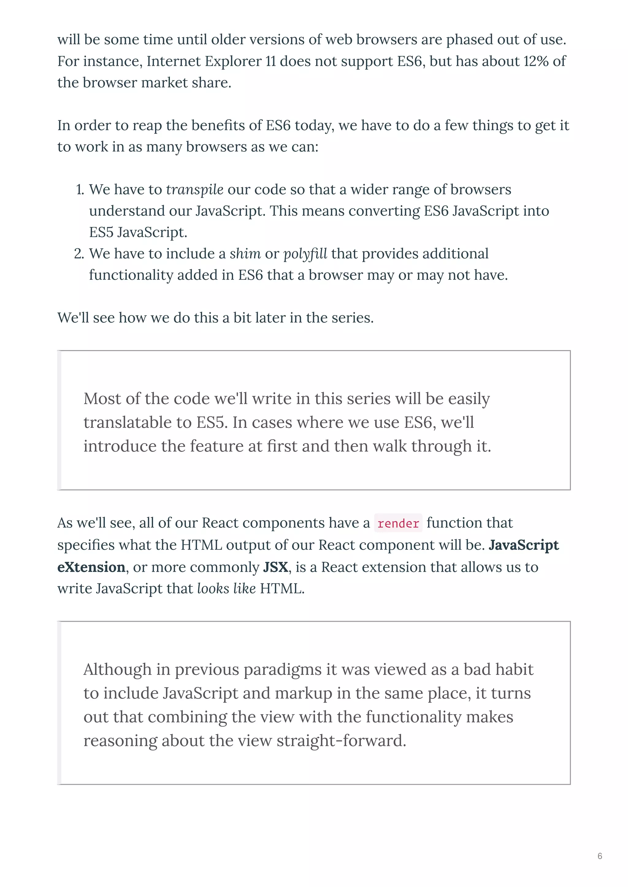 ill be some time until olde e sions of eb b o se s a e phased out of use.
Fo instance, Inte net E plo e does not suppo t ES , but has about % of
the b o se ma ket sha e.
In o de to eap the beneﬁts of ES toda , e ha e to do a fe things to get it
to o k in as man b o se s as e can:
. We ha e to transpile ou code so that a ide ange of b o se s
unde stand ou Ja aSc ipt. This means con e ting ES Ja aSc ipt into
ES Ja aSc ipt.
. We ha e to include a shim o polyﬁll that p o ides additional
functionalit added in ES that a b o se ma o ma not ha e.
We'll see ho e do this a bit late in the se ies.
Most of the code e'll rite in this series ill be easil
translatable to ES . In cases here e use ES , e'll
introduce the feature at ﬁrst and then alk through it.
As e'll see, all of ou React components ha e a render function that
speciﬁes hat the HTML output of ou React component ill be. JavaScript
eXtension, o mo e commonl JSX, is a React e tension that allo s us to
ite Ja aSc ipt that looks like HTML.
Although in pre ious paradigms it as ie ed as a bad habit
to include Ja aScript and markup in the same place, it turns
out that combining the ie ith the functionalit makes
reasoning about the ie straight-for ard.
6
 