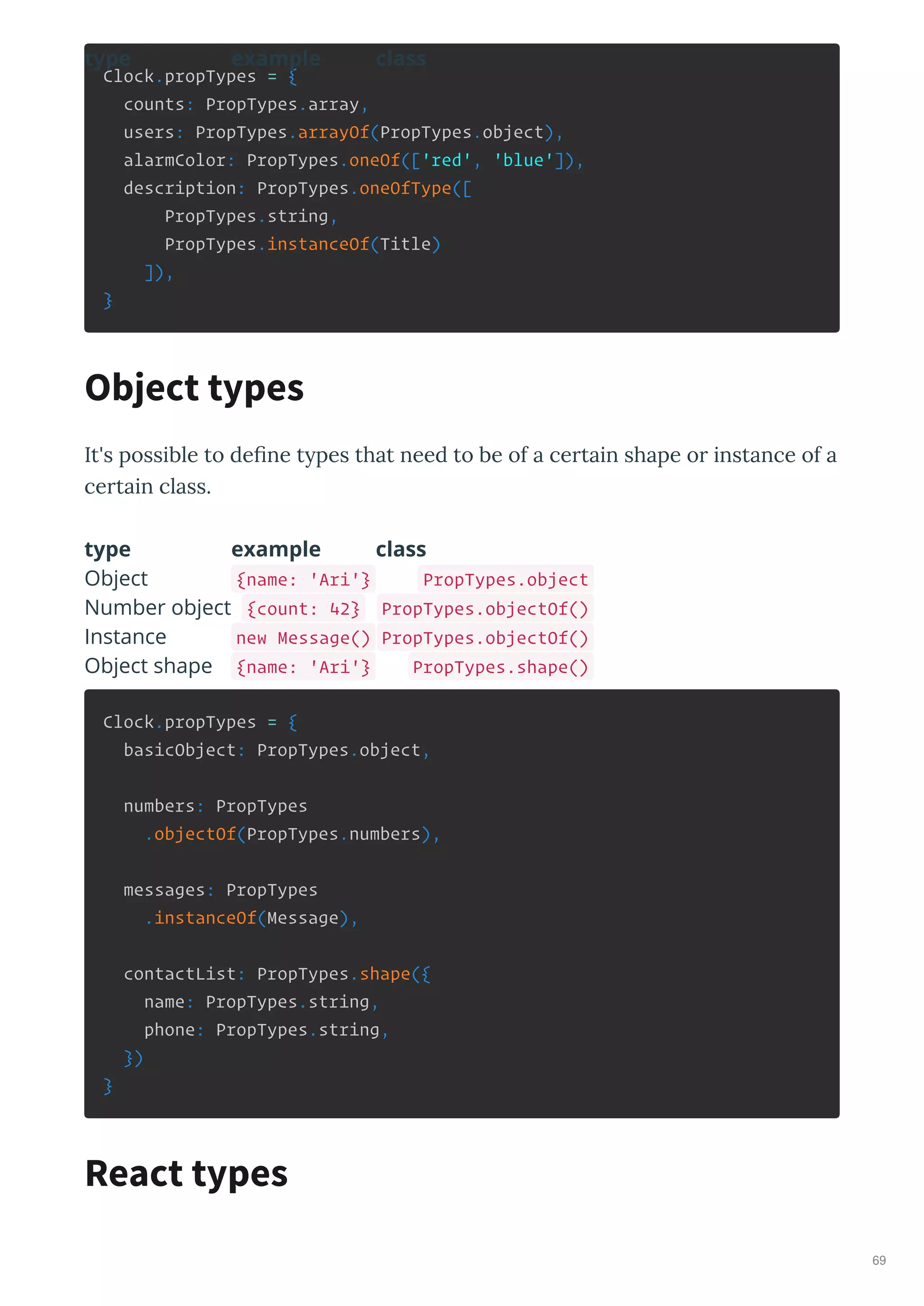Clock.propTypes = {
counts: PropTypes.array,
users: PropTypes.arrayOf(PropTypes.object),
alarmColor: PropTypes.oneOf(['red', 'blue']),
description: PropTypes.oneOfType([
PropTypes.string,
PropTypes.instanceOf(Title)
]),
}
It's possible to deﬁne t pes that need to be of a ce tain shape o instance of a
ce tain class.
type example class
type example class
Object {name: 'Ari'} PropTypes.object
Number object {count: 42} PropTypes.objectOf()
Instance new Message() PropTypes.objectOf()
Object shape {name: 'Ari'} PropTypes.shape()
Clock.propTypes = {
basicObject: PropTypes.object,
numbers: PropTypes
.objectOf(PropTypes.numbers),
messages: PropTypes
.instanceOf(Message),
contactList: PropTypes.shape({
name: PropTypes.string,
phone: PropTypes.string,
})
}
Object types
React types
69
 