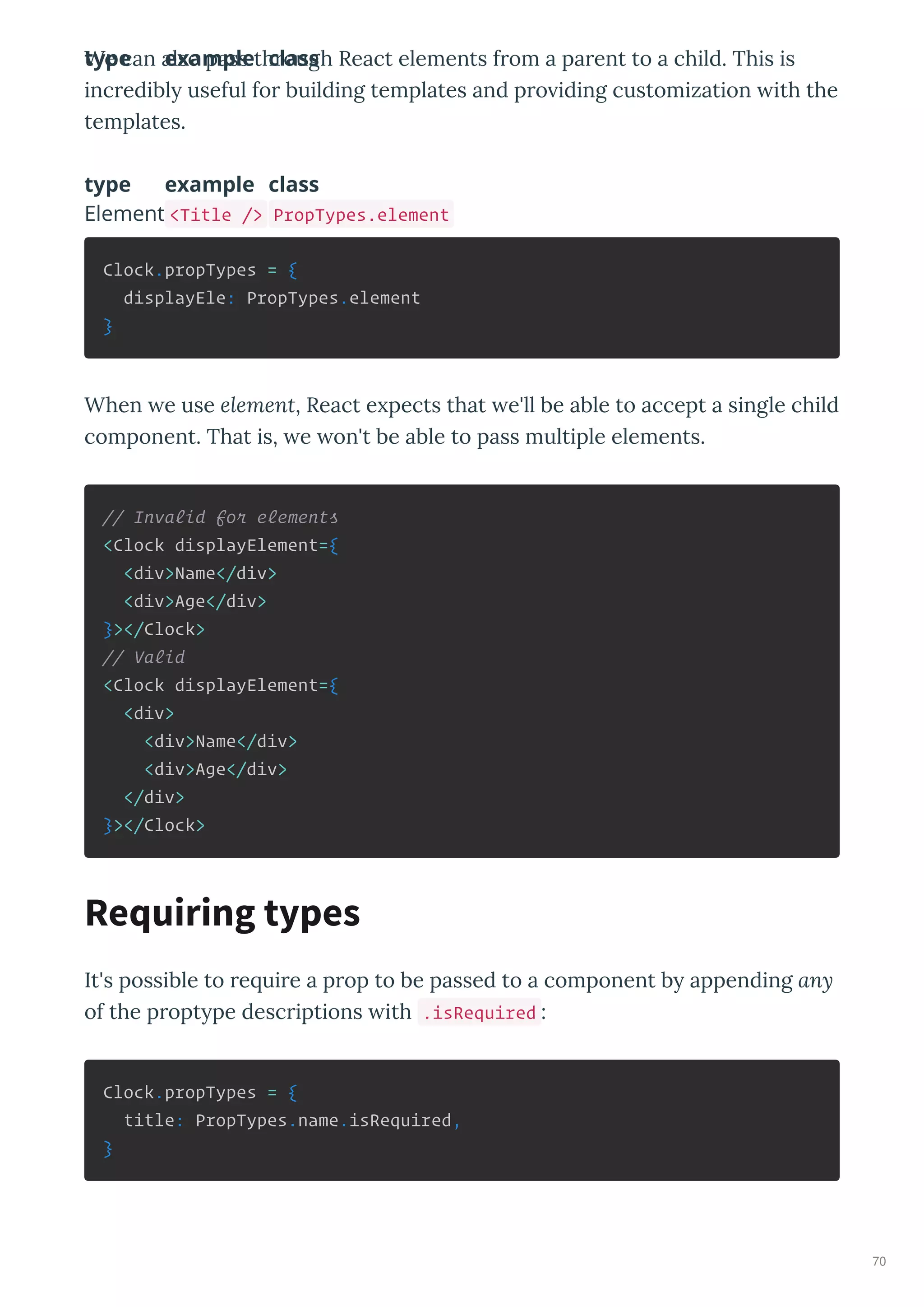 We can also pass th ough React elements f om a pa ent to a child. This is
inc edibl useful fo building templates and p o iding customization ith the
templates.
type example class
type example class
Element <Title /> PropTypes.element
Clock.propTypes = {
displayEle: PropTypes.element
}
When e use element, React e pects that e'll be able to accept a single child
component. That is, e on't be able to pass multiple elements.
// Invalid for elements
<Clock displayElement={
<div>Name</div>
<div>Age</div>
}></Clock>
// Valid
<Clock displayElement={
<div>
<div>Name</div>
<div>Age</div>
</div>
}></Clock>
It's possible to e ui e a p op to be passed to a component b appending any
of the p opt pe desc iptions ith .isRequired :
Clock.propTypes = {
title: PropTypes.name.isRequired,
}
Requiring types
70
 