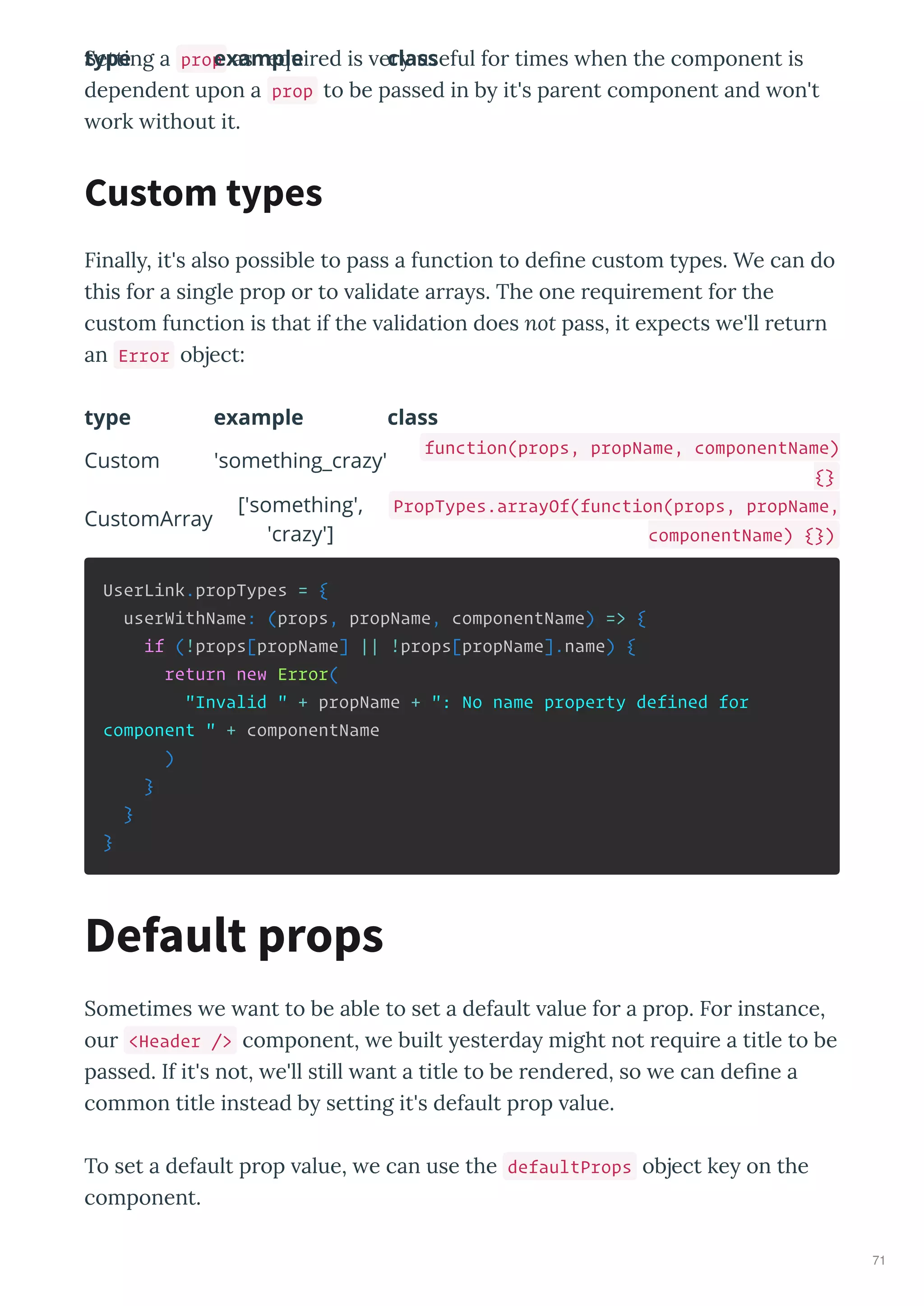 Setting a prop as e ui ed is e useful fo times hen the component is
dependent upon a prop to be passed in b it's pa ent component and on't
o k ithout it.
Finall , it's also possible to pass a function to deﬁne custom t pes. We can do
this fo a single p op o to alidate a a s. The one e ui ement fo the
custom function is that if the alidation does not pass, it e pects e'll etu n
an Error object:
type example class
type example class
Custom 'something_crazy'
function(props, propName, componentName)
{}
CustomArray
['something',
'crazy']
PropTypes.arrayOf(function(props, propName,
componentName) {})
UserLink.propTypes = {
userWithName: (props, propName, componentName) => {
if (!props[propName] || !props[propName].name) {
return new Error(
"Invalid " + propName + ": No name property defined for
component " + componentName
)
}
}
}
Sometimes e ant to be able to set a default alue fo a p op. Fo instance,
ou <Header /> component, e built este da might not e ui e a title to be
passed. If it's not, e'll still ant a title to be ende ed, so e can deﬁne a
common title instead b setting it's default p op alue.
To set a default p op alue, e can use the defaultProps object ke on the
component.
Custom types
Default props
71
 
