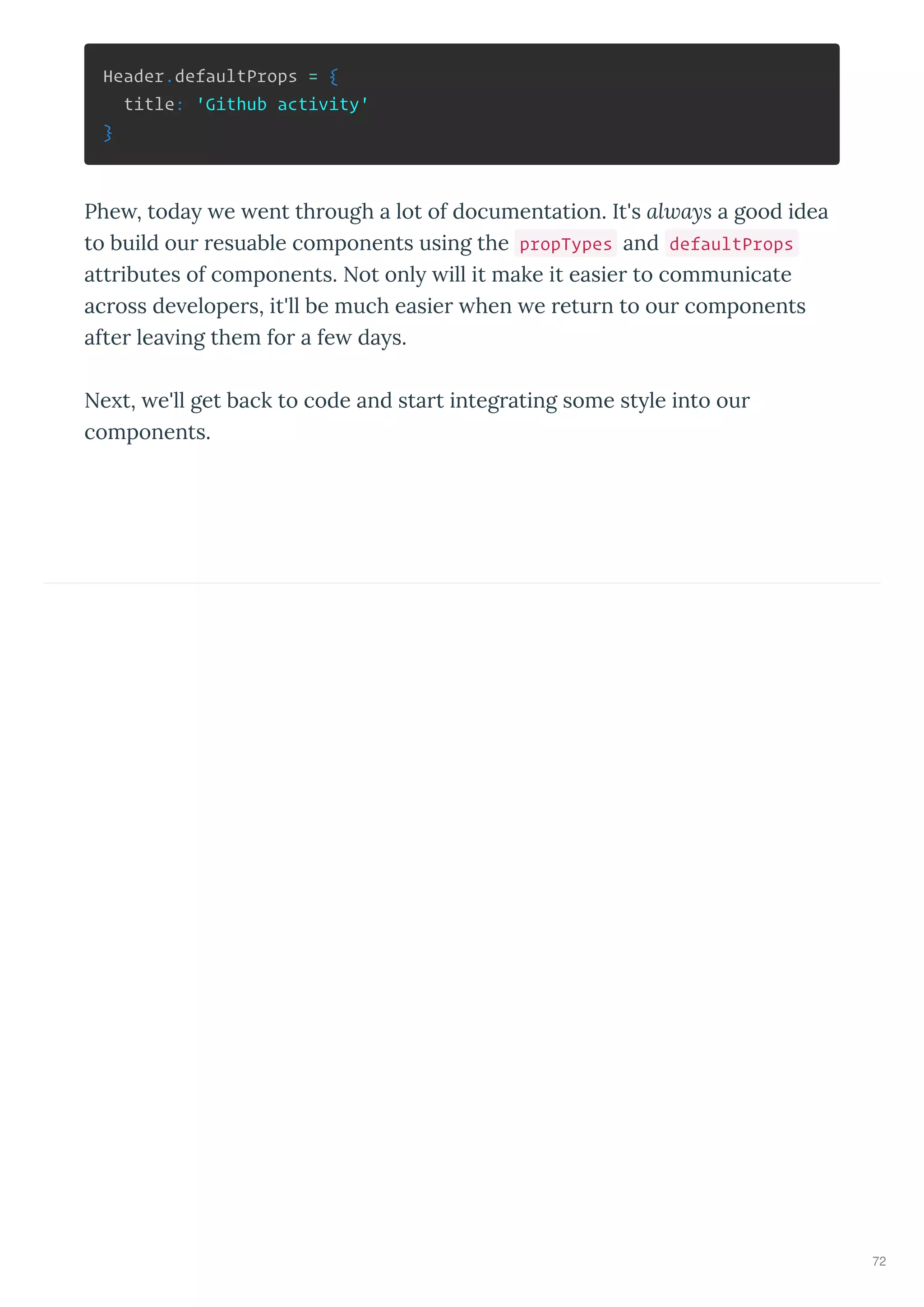 Header.defaultProps = {
title: 'Github activity'
}
Phe , toda e ent th ough a lot of documentation. It's always a good idea
to build ou esuable components using the propTypes and defaultProps
att ibutes of components. Not onl ill it make it easie to communicate
ac oss de elope s, it'll be much easie hen e etu n to ou components
afte lea ing them fo a fe da s.
Ne t, e'll get back to code and sta t integ ating some st le into ou
components.
72
 