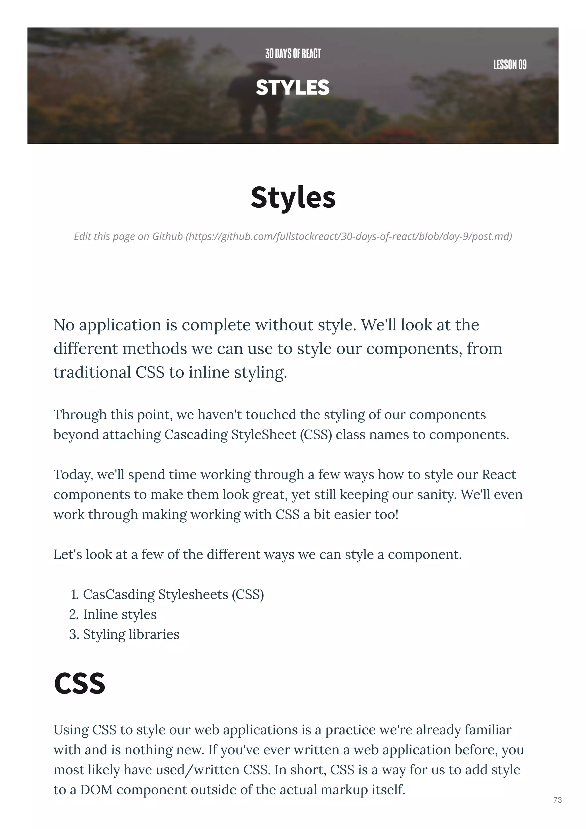Edit this page on Github (https://github.com/fullstackreact/30-days-of-react/blob/day-9/post.md)
Styles
No application is complete without style. We'll look at the
different methods we can use to style our components, from
traditional CSS to inline styling.
Th ough this point, e ha en't touched the st ling of ou components
be ond attaching Cascading St leSheet CSS class names to components.
Toda , e'll spend time o king th ough a fe a s ho to st le ou React
components to make them look g eat, et still keeping ou sanit . We'll e en
o k th ough making o king ith CSS a bit easie too!
Let's look at a fe of the diffe ent a s e can st le a component.
. CasCasding St lesheets CSS
. Inline st les
. St ling lib a ies
Using CSS to st le ou eb applications is a p actice e' e al ead familia
ith and is nothing ne . If ou' e e e itten a eb application befo e, ou
most likel ha e used/ itten CSS. In sho t, CSS is a a fo us to add st le
to a DOM component outside of the actual ma kup itself.
CSS
73
 