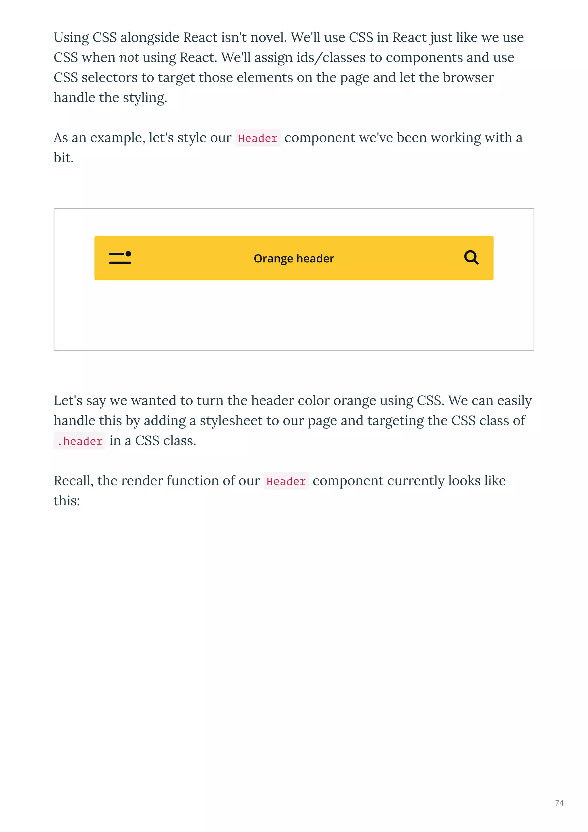 Using CSS alongside React isn't no el. We'll use CSS in React just like e use
CSS hen not using React. We'll assign ids/classes to components and use
CSS selecto s to ta get those elements on the page and let the b o se
handle the st ling.
As an e ample, let's st le ou Header component e' e been o king ith a
bit.
Let's sa e anted to tu n the heade colo o ange using CSS. We can easil
handle this b adding a st lesheet to ou page and ta geting the CSS class of
.header in a CSS class.
Recall, the ende function of ou Header component cu entl looks like
this:
Orange header 
74
 