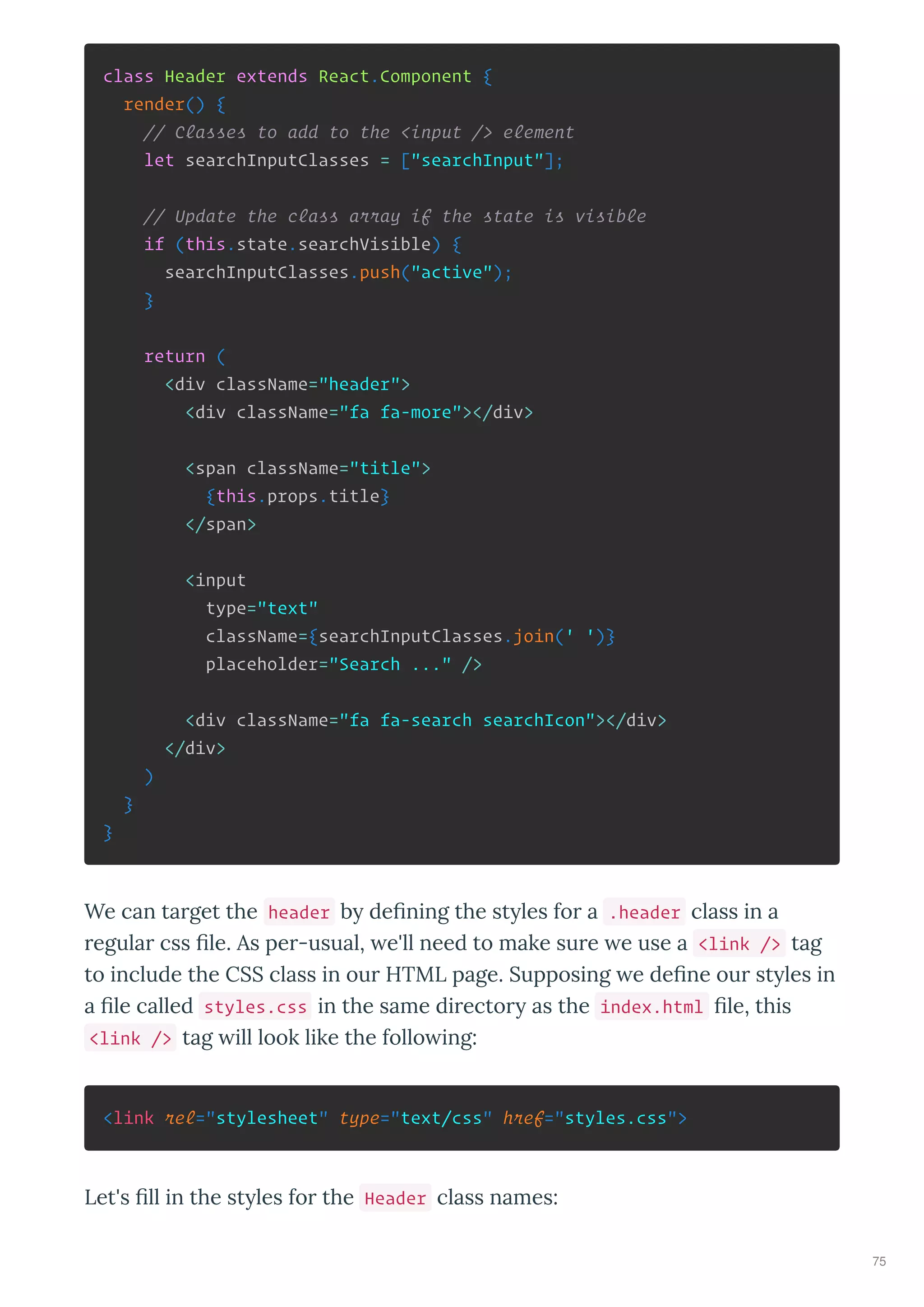 class Header extends React.Component {
render() {
// Classes to add to the <input /> element
let searchInputClasses = ["searchInput"];
// Update the class array if the state is visible
if (this.state.searchVisible) {
searchInputClasses.push("active");
}
return (
<div className="header">
<div className="fa fa-more"></div>
<span className="title">
{this.props.title}
</span>
<input
type="text"
className={searchInputClasses.join(' ')}
placeholder="Search ..." />
<div className="fa fa-search searchIcon"></div>
</div>
)
}
}
We can ta get the header b de ning the st les fo a .header class in a
egula css le. As pe -usual, e'll need to make su e e use a <link /> tag
to include the CSS class in ou HTML page. Supposing e de ne ou st les in
a le called styles.css in the same di ecto as the index.html le, this
<link /> tag ill look like the follo ing:
<link rel="stylesheet" type="text/css" href="styles.css">
Let's ll in the st les fo the Header class names:
75
 
