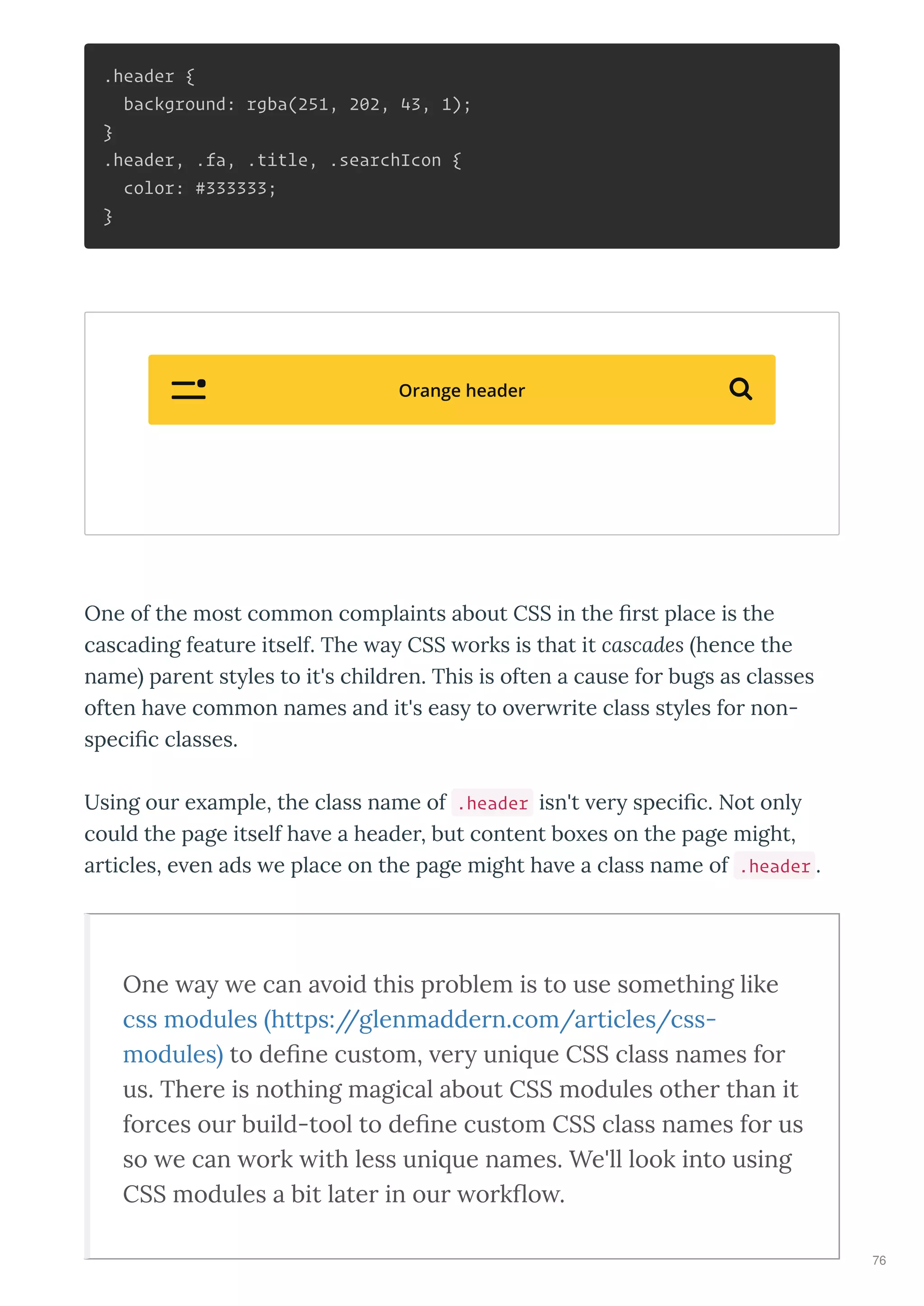 .header {
background: rgba(251, 202, 43, 1);
}
.header, .fa, .title, .searchIcon {
color: #333333;
}
One of the most common complaints about CSS in the st place is the
cascading featu e itself. The a CSS o ks is that it cascades hence the
name pa ent st les to it's child en. This is often a cause fo bugs as classes
often ha e common names and it's eas to o e ite class st les fo non-
speci c classes.
Using ou e ample, the class name of .header isn't e speci c. Not onl
could the page itself ha e a heade , but content bo es on the page might,
a ticles, e en ads e place on the page might ha e a class name of .header .
One a e can a oid this p oblem is to use something like
css modules https://glenmadde n.com/a ticles/css-
modules to de ne custom, e uni ue CSS class names fo
us. The e is nothing magical about CSS modules othe than it
fo ces ou build-tool to de ne custom CSS class names fo us
so e can o k ith less uni ue names. We'll look into using
CSS modules a bit late in ou o k o .
Orange header 
76
 