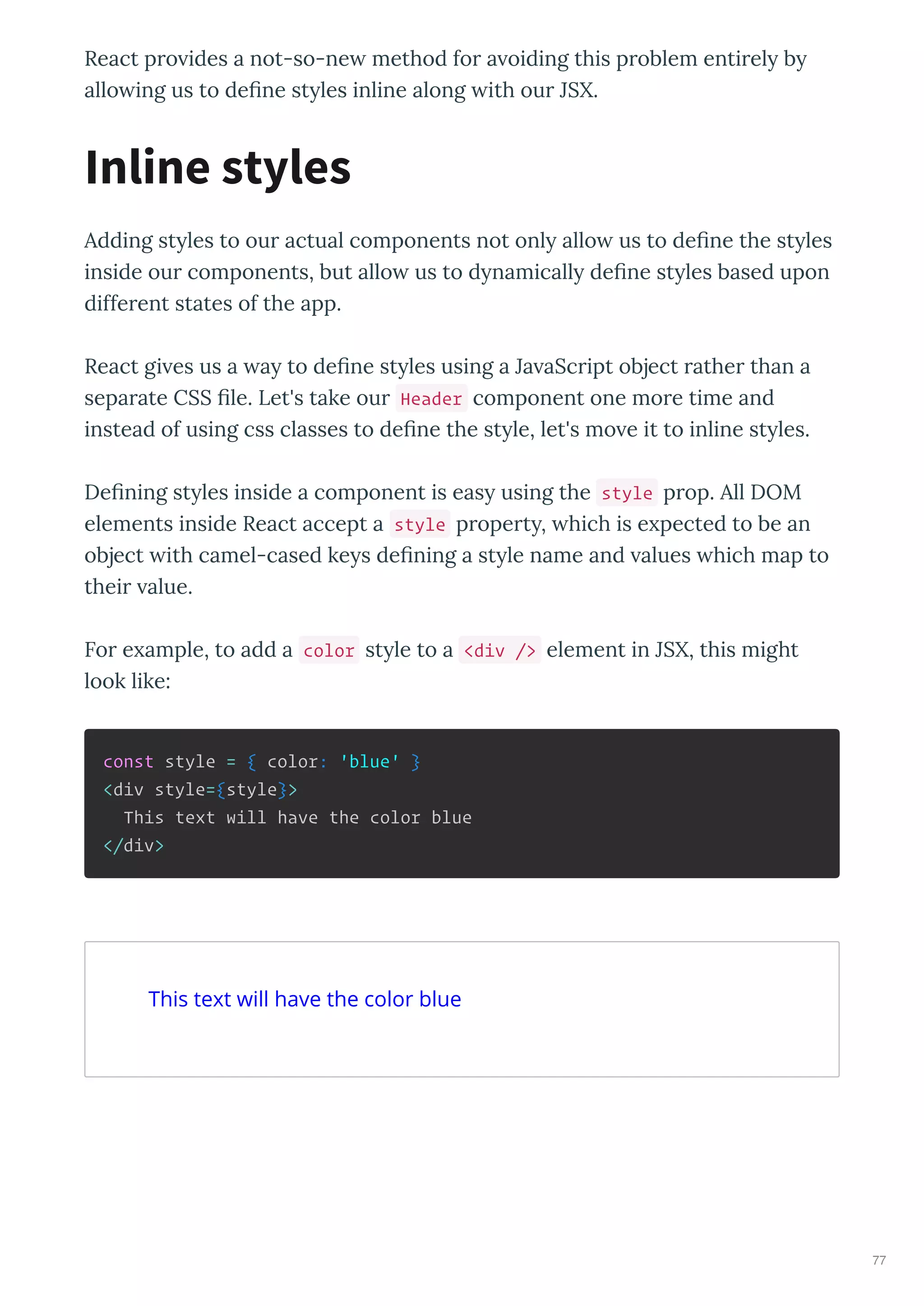 React p o ides a not-so-ne method fo a oiding this p oblem enti el b
allo ing us to de ne st les inline along ith ou JSX.
Adding st les to ou actual components not onl allo us to de ne the st les
inside ou components, but allo us to d namicall de ne st les based upon
diffe ent states of the app.
React gi es us a a to de ne st les using a Ja aSc ipt object athe than a
sepa ate CSS le. Let's take ou Header component one mo e time and
instead of using css classes to de ne the st le, let's mo e it to inline st les.
De ning st les inside a component is eas using the style p op. All DOM
elements inside React accept a style p ope t , hich is e pected to be an
object ith camel-cased ke s de ning a st le name and alues hich map to
thei alue.
Fo e ample, to add a color st le to a <div /> element in JSX, this might
look like:
const style = { color: 'blue' }
<div style={style}>
This text will have the color blue
</div>
Inline styles
This text will have the color blue
77
 