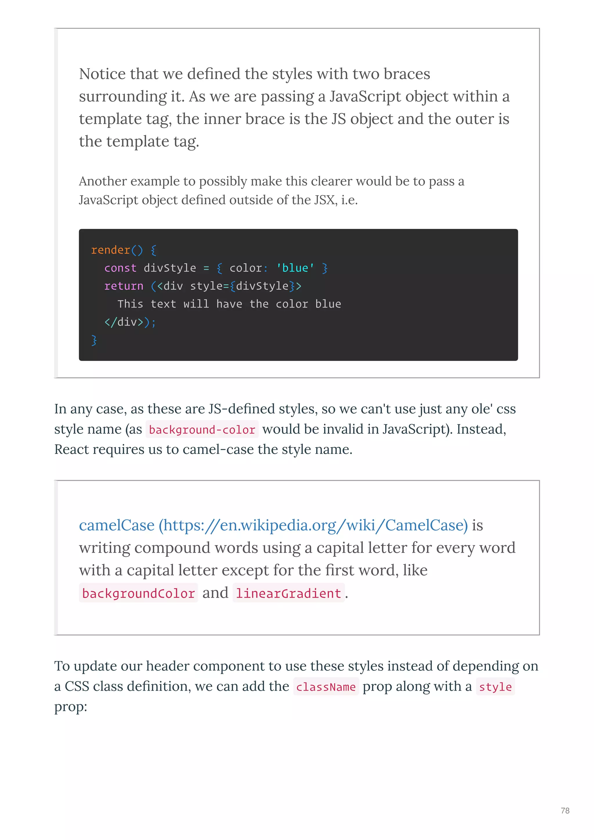 Notice that e de ned the st les ith t o b aces
su ounding it. As e a e passing a Ja aSc ipt object ithin a
template tag, the inne b ace is the JS object and the oute is
the template tag.
Another e ample to possibl make this clearer ould be to pass a
Ja aScript object deﬁned outside of the JSX, i.e.
render() {
const divStyle = { color: 'blue' }
return (<div style={divStyle}>
This text will have the color blue
</div>);
}
In an case, as these a e JS-de ned st les, so e can't use just an ole' css
st le name as background-color ould be in alid in Ja aSc ipt . Instead,
React e ui es us to camel-case the st le name.
camelCase https://en. ikipedia.o g/ iki/CamelCase is
iting compound o ds using a capital lette fo e e o d
ith a capital lette e cept fo the st o d, like
backgroundColor and linearGradient .
To update ou heade component to use these st les instead of depending on
a CSS class de nition, e can add the className p op along ith a style
p op:
78
 