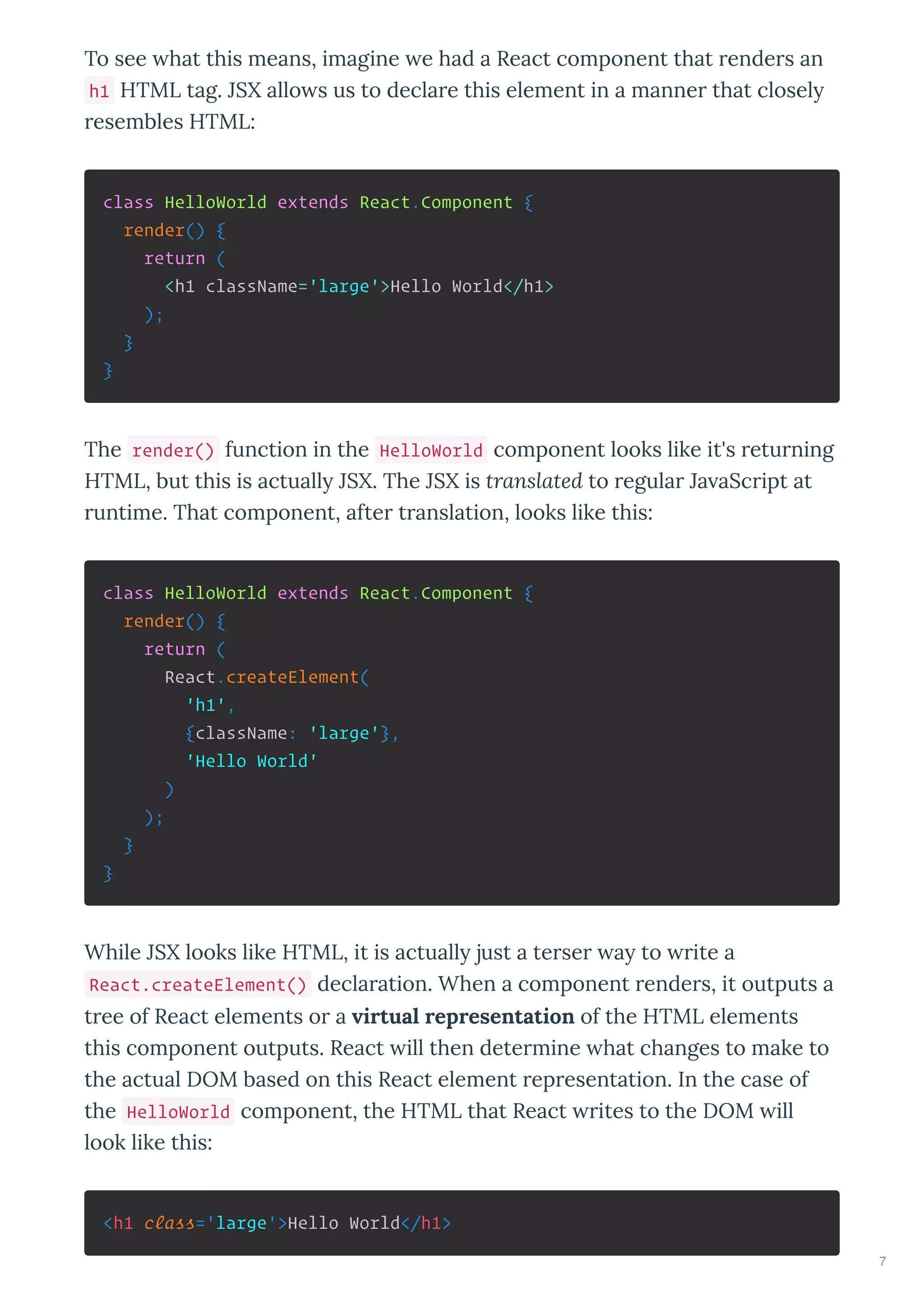 To see hat this means, imagine e had a React component that ende s an
h1 HTML tag. JSX allo s us to decla e this element in a manne that closel
esembles HTML:
class HelloWorld extends React.Component {
render() {
return (
<h1 className='large'>Hello World</h1>
);
}
}
The render() function in the HelloWorld component looks like it's etu ning
HTML, but this is actuall JSX. The JSX is translated to egula Ja aSc ipt at
untime. That component, afte t anslation, looks like this:
class HelloWorld extends React.Component {
render() {
return (
React.createElement(
'h1',
{className: 'large'},
'Hello World'
)
);
}
}
While JSX looks like HTML, it is actuall just a te se a to ite a
React.createElement() decla ation. When a component ende s, it outputs a
t ee of React elements o a virtual representation of the HTML elements
this component outputs. React ill then dete mine hat changes to make to
the actual DOM based on this React element ep esentation. In the case of
the HelloWorld component, the HTML that React ites to the DOM ill
look like this:
<h1 class='large'>Hello World</h1>
7
 
