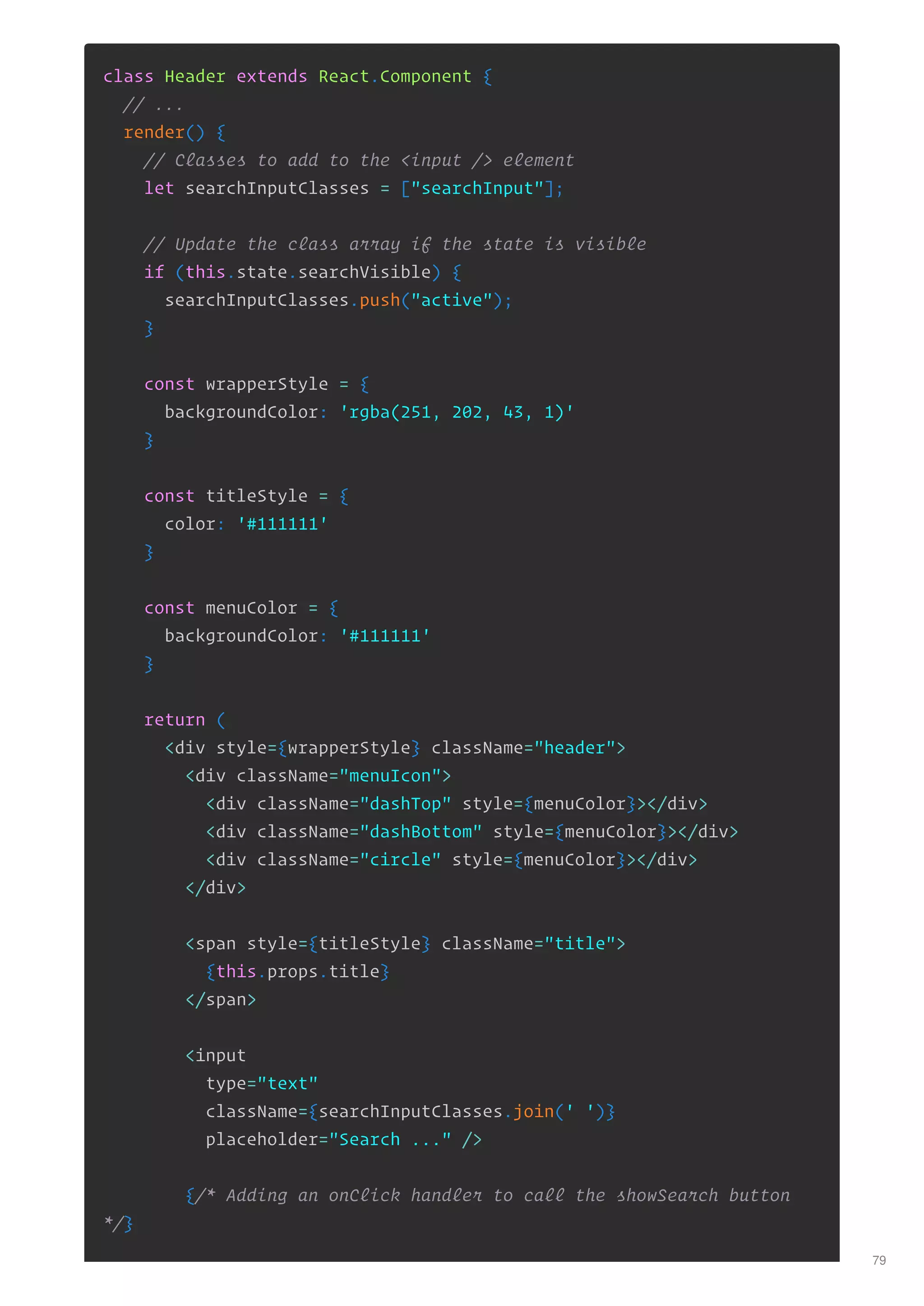 class Header extends React.Component {
// ...
render() {
// Classes to add to the <input /> element
let searchInputClasses = ["searchInput"];
// Update the class array if the state is visible
if (this.state.searchVisible) {
searchInputClasses.push("active");
}
const wrapperStyle = {
backgroundColor: 'rgba(251, 202, 43, 1)'
}
const titleStyle = {
color: '#111111'
}
const menuColor = {
backgroundColor: '#111111'
}
return (
<div style={wrapperStyle} className="header">
<div className="menuIcon">
<div className="dashTop" style={menuColor}></div>
<div className="dashBottom" style={menuColor}></div>
<div className="circle" style={menuColor}></div>
</div>
<span style={titleStyle} className="title">
{this.props.title}
</span>
<input
type="text"
className={searchInputClasses.join(' ')}
placeholder="Search ..." />
{/* Adding an onClick handler to call the showSearch button
*/}
79
 