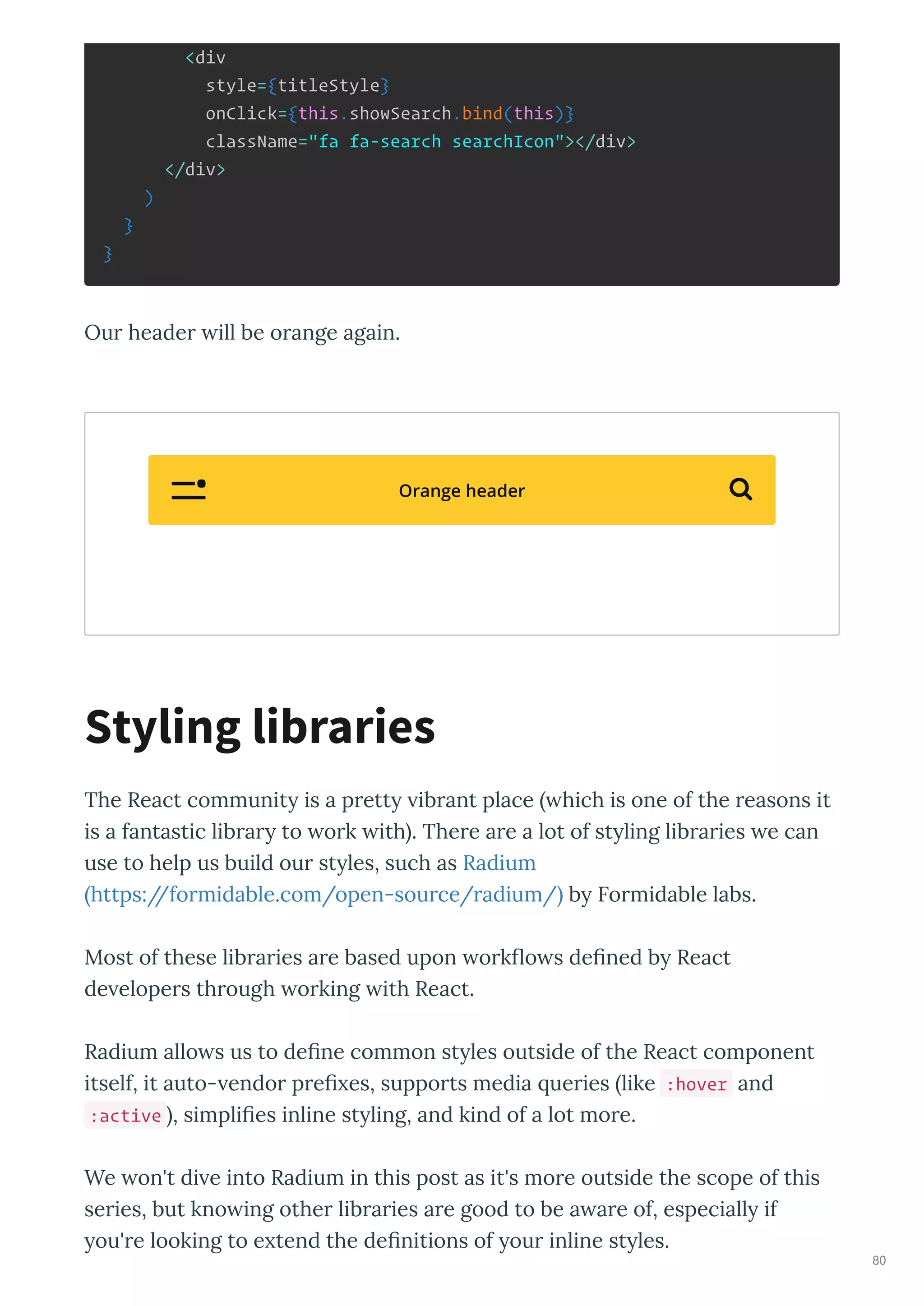<div
style={titleStyle}
onClick={this.showSearch.bind(this)}
className="fa fa-search searchIcon"></div>
</div>
)
}
}
Ou heade ill be o ange again.
The React communit is a p ett ib ant place hich is one of the easons it
is a fantastic lib a to o k ith . The e a e a lot of st ling lib a ies e can
use to help us build ou st les, such as Radium
https://fo midable.com/open-sou ce/ adium/ b Fo midable labs.
Most of these lib a ies a e based upon o k o s de ned b React
de elope s th ough o king ith React.
Radium allo s us to de ne common st les outside of the React component
itself, it auto- endo p e es, suppo ts media ue ies like :hover and
:active , simpli es inline st ling, and kind of a lot mo e.
We on't di e into Radium in this post as it's mo e outside the scope of this
se ies, but kno ing othe lib a ies a e good to be a a e of, especiall if
ou' e looking to e tend the de nitions of ou inline st les.
Styling libraries
Orange header 
80
 