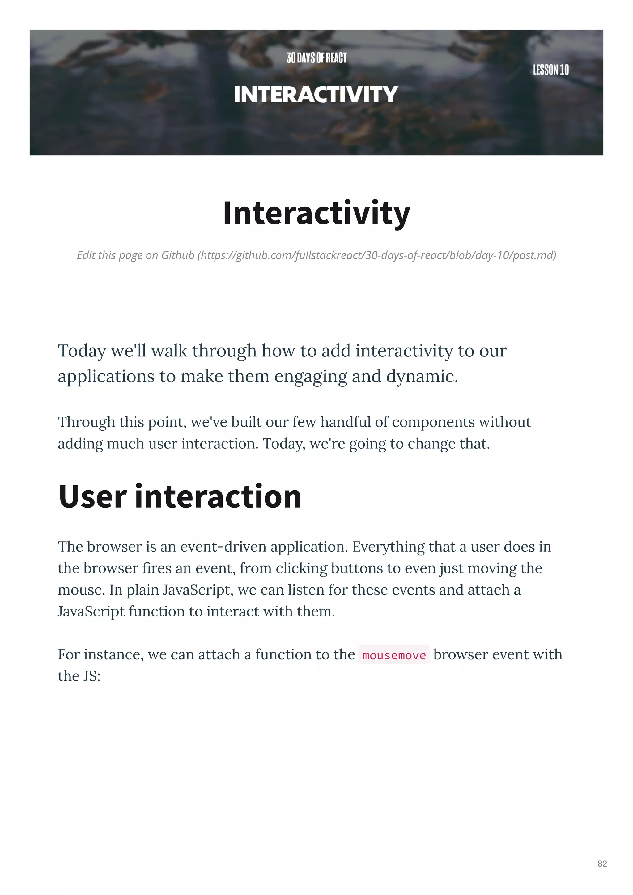 Edit this page on Github (https://github.com/fullstackreact/30-days-of-react/blob/day-10/post.md)
Interactivity
Today e'll alk through ho to add interacti ity to our
applications to make them engaging and dynamic.
Th ough this point, e' e built ou fe handful of components ithout
adding much use inte action. Toda , e' e going to change that.
The b o se is an e ent-d i en application. E e thing that a use does in
the b o se es an e ent, f om clicking buttons to e en just mo ing the
mouse. In plain Ja aSc ipt, e can listen fo these e ents and attach a
Ja aSc ipt function to inte act ith them.
Fo instance, e can attach a function to the mousemove b o se e ent ith
the JS:
User interaction
82
 