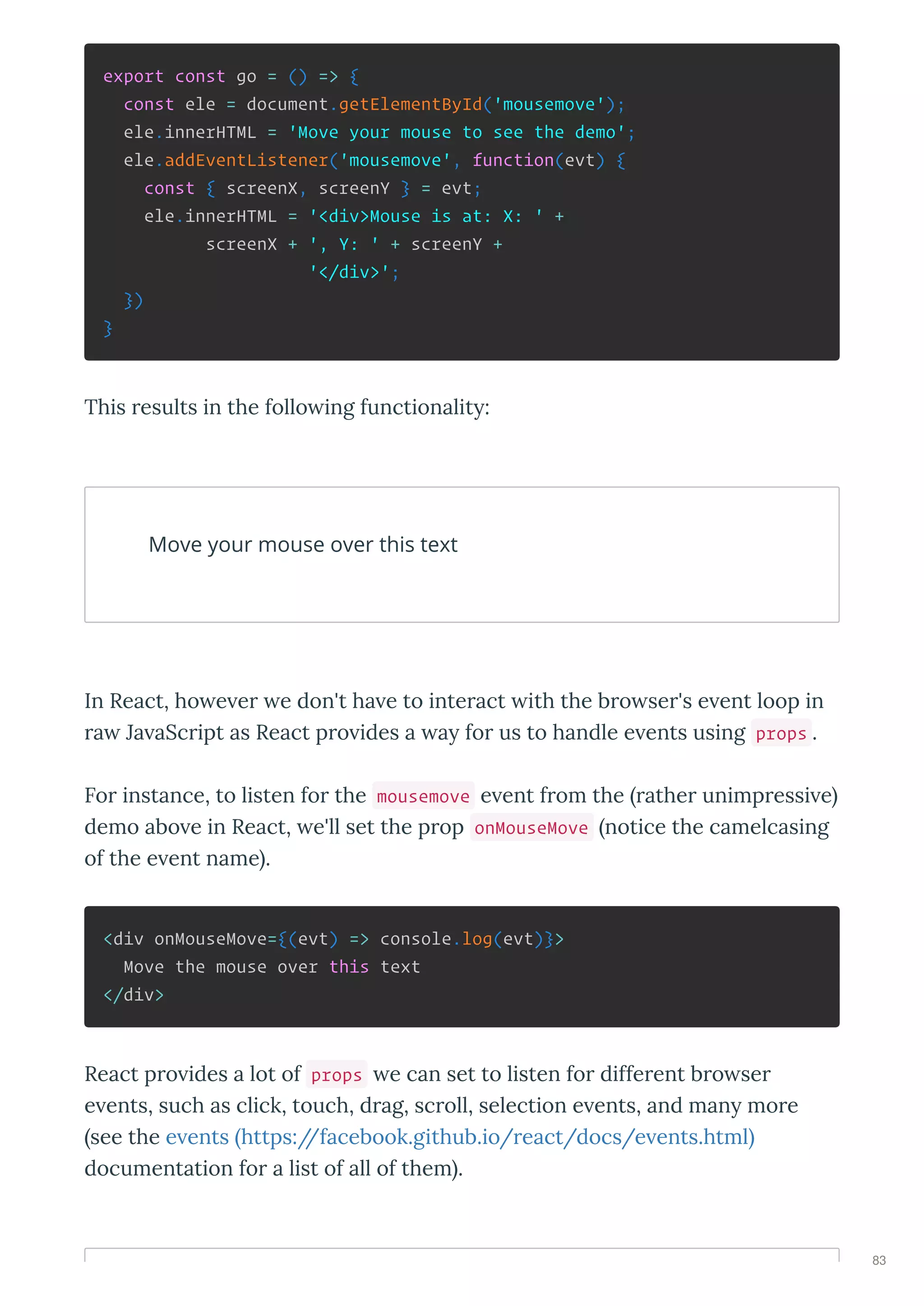 export const go = () => {
const ele = document.getElementById('mousemove');
ele.innerHTML = 'Move your mouse to see the demo';
ele.addEventListener('mousemove', function(evt) {
const { screenX, screenY } = evt;
ele.innerHTML = '<div>Mouse is at: X: ' +
screenX + ', Y: ' + screenY +
'</div>';
})
}
This esults in the follo ing functionalit :
Move your mouse over this text
In React, ho e e e don't ha e to inte act ith the b o se 's e ent loop in
a Ja aSc ipt as React p o ides a a fo us to handle e ents using props .
Fo instance, to listen fo the mousemove e ent f om the athe unimp essi e
demo abo e in React, e'll set the p op onMouseMove notice the camelcasing
of the e ent name .
<div onMouseMove={(evt) => console.log(evt)}>
Move the mouse over this text
</div>
React p o ides a lot of props e can set to listen fo diffe ent b o se
e ents, such as click, touch, d ag, sc oll, selection e ents, and man mo e
see the e ents https://facebook.github.io/ eact/docs/e ents.html
documentation fo a list of all of them .
83
 