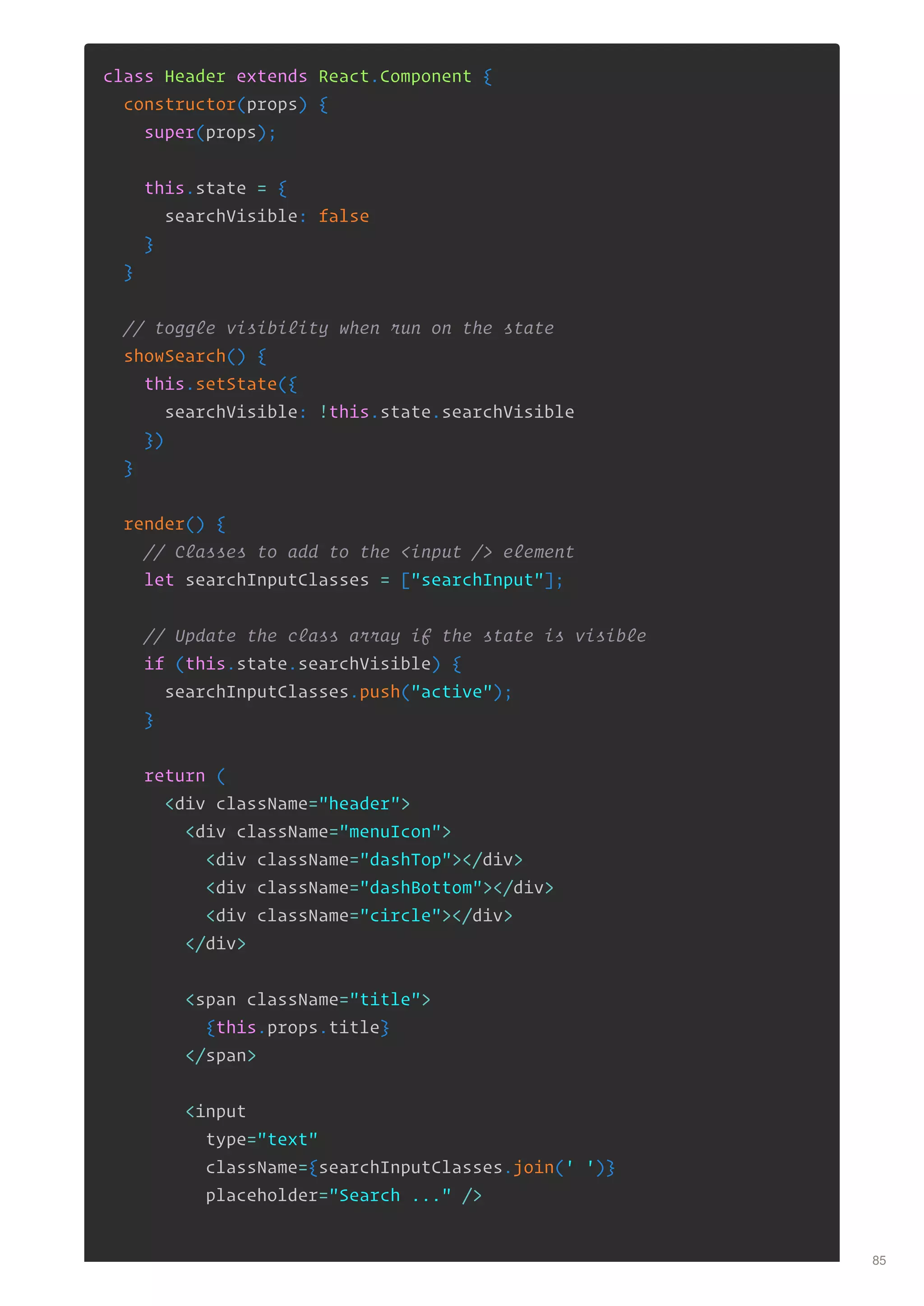 class Header extends React.Component {
constructor(props) {
super(props);
this.state = {
searchVisible: false
}
}
// toggle visibility when run on the state
showSearch() {
this.setState({
searchVisible: !this.state.searchVisible
})
}
render() {
// Classes to add to the <input /> element
let searchInputClasses = ["searchInput"];
// Update the class array if the state is visible
if (this.state.searchVisible) {
searchInputClasses.push("active");
}
return (
<div className="header">
<div className="menuIcon">
<div className="dashTop"></div>
<div className="dashBottom"></div>
<div className="circle"></div>
</div>
<span className="title">
{this.props.title}
</span>
<input
type="text"
className={searchInputClasses.join(' ')}
placeholder="Search ..." />
85
 
