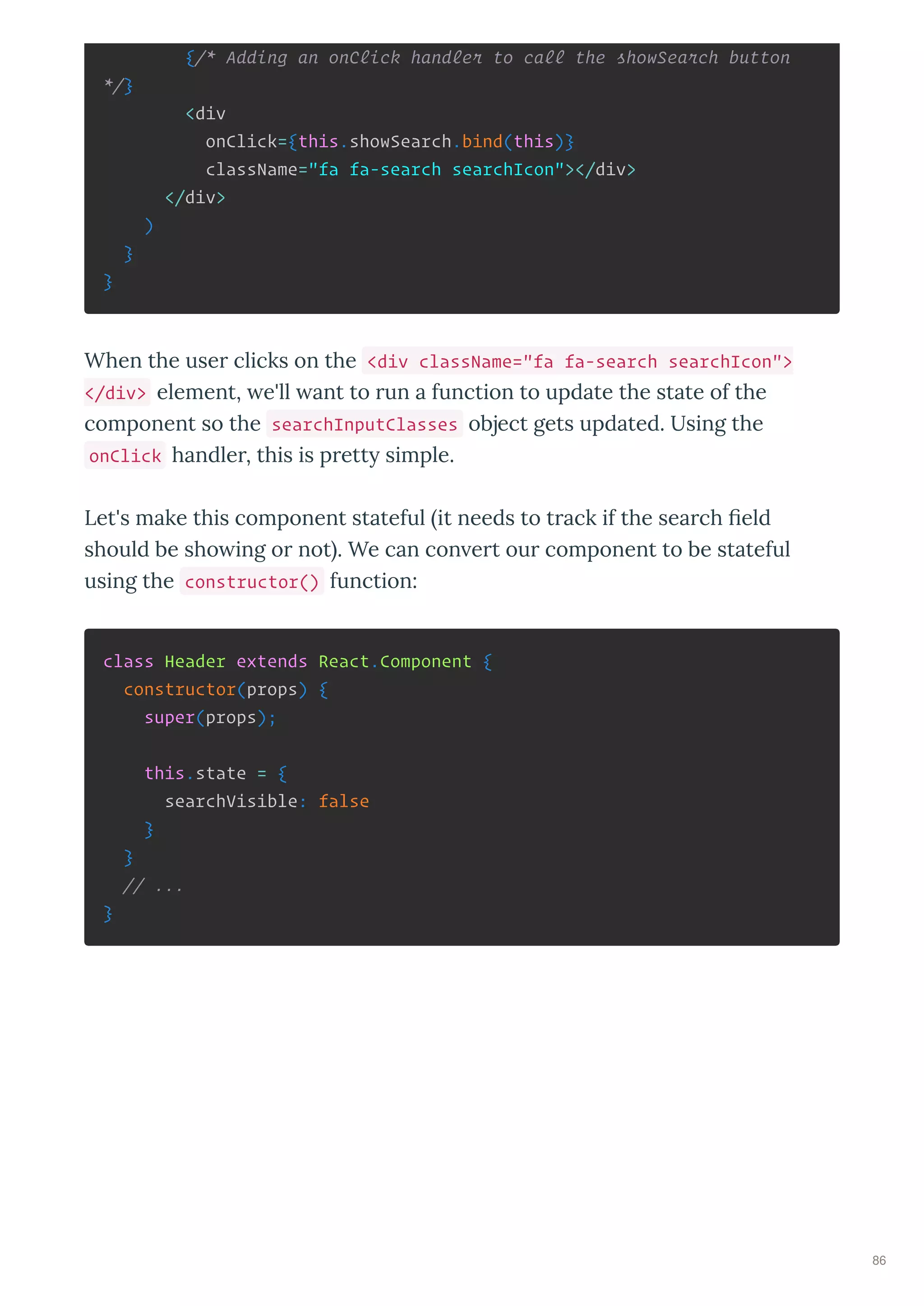 {/* Adding an onClick handler to call the showSearch button
*/}
<div
onClick={this.showSearch.bind(this)}
className="fa fa-search searchIcon"></div>
</div>
)
}
}
When the use clicks on the <div className="fa fa-search searchIcon">
</div> element, e'll ant to un a function to update the state of the
component so the searchInputClasses object gets updated. Using the
onClick handle , this is p ett simple.
Let's make this component stateful it needs to t ack if the sea ch eld
should be sho ing o not . We can con e t ou component to be stateful
using the constructor() function:
class Header extends React.Component {
constructor(props) {
super(props);
this.state = {
searchVisible: false
}
}
// ...
}
86
 