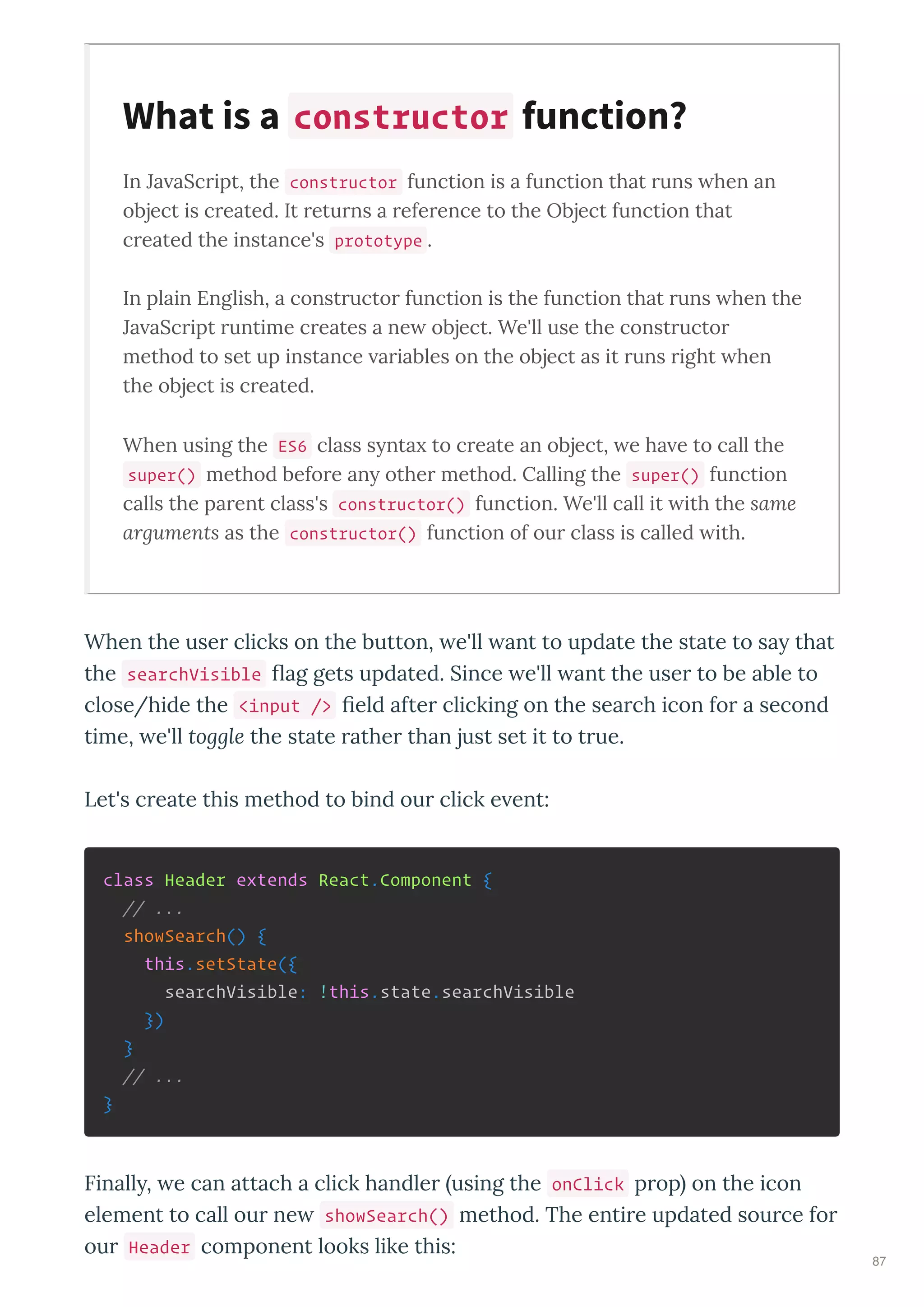 In Ja aScript, the constructor function is a function that runs hen an
object is created. It returns a reference to the Object function that
created the instance's prototype .
In plain English, a constructor function is the function that runs hen the
Ja aScript runtime creates a ne object. We'll use the constructor
method to set up instance ariables on the object as it runs right hen
the object is created.
When using the ES6 class s nta to create an object, e ha e to call the
super() method before an other method. Calling the super() function
calls the parent class's constructor() function. We'll call it ith the same
arguments as the constructor() function of our class is called ith.
When the use clicks on the button, e'll ant to update the state to sa that
the searchVisible ag gets updated. Since e'll ant the use to be able to
close/hide the <input /> eld afte clicking on the sea ch icon fo a second
time, e'll toggle the state athe than just set it to t ue.
Let's c eate this method to bind ou click e ent:
class Header extends React.Component {
// ...
showSearch() {
this.setState({
searchVisible: !this.state.searchVisible
})
}
// ...
}
Finall , e can attach a click handle using the onClick p op on the icon
element to call ou ne showSearch() method. The enti e updated sou ce fo
ou Header component looks like this:
What is a constructor function?
87
 