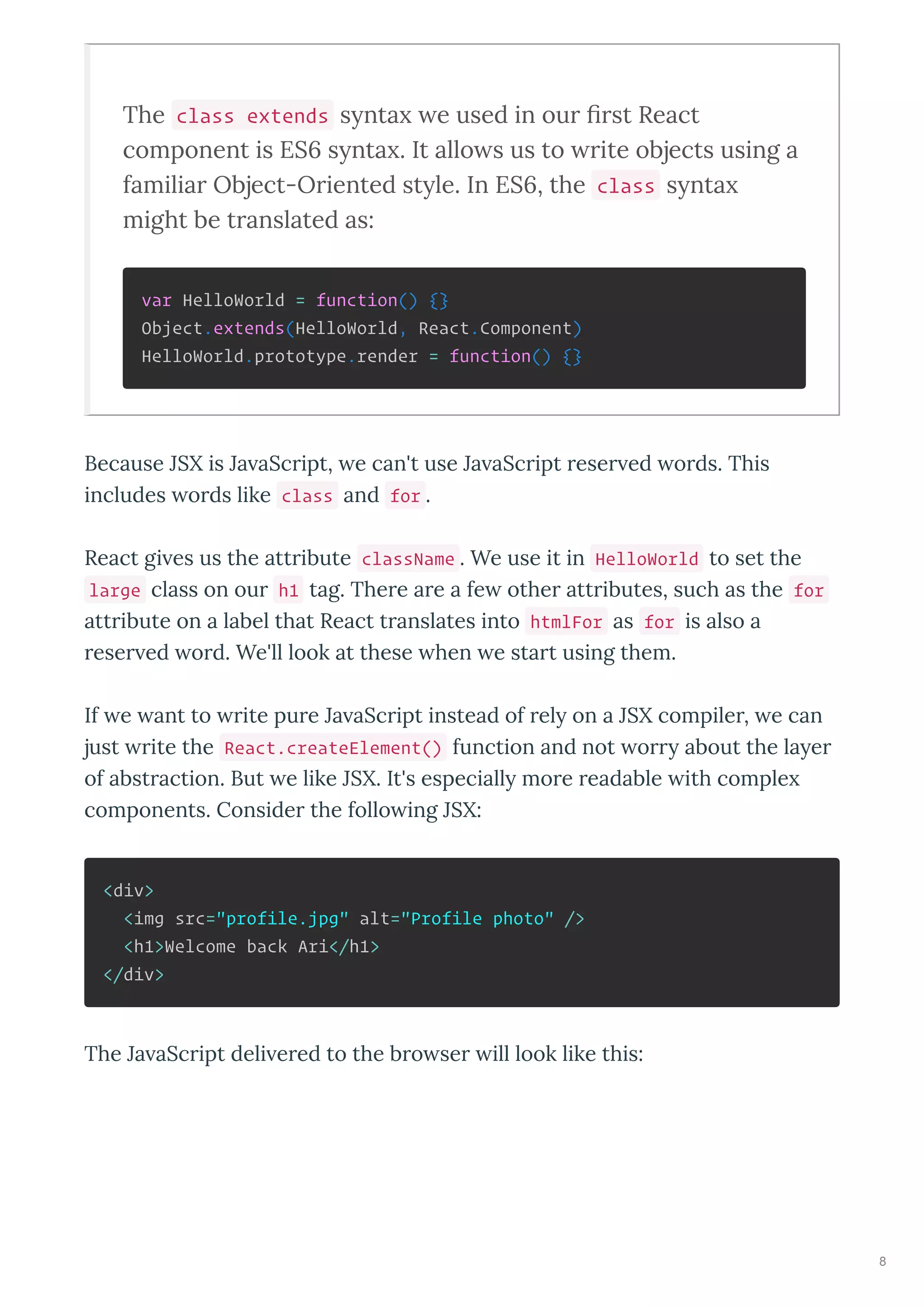 The class extends s nta e used in our ﬁrst React
component is ES s nta . It allo s us to rite objects using a
familiar Object-Oriented st le. In ES , the class s nta
might be translated as:
var HelloWorld = function() {}
Object.extends(HelloWorld, React.Component)
HelloWorld.prototype.render = function() {}
Because JSX is Ja aSc ipt, e can't use Ja aSc ipt ese ed o ds. This
includes o ds like class and for .
React gi es us the att ibute className . We use it in HelloWorld to set the
large class on ou h1 tag. The e a e a fe othe att ibutes, such as the for
att ibute on a label that React t anslates into htmlFor as for is also a
ese ed o d. We'll look at these hen e sta t using them.
If e ant to ite pu e Ja aSc ipt instead of el on a JSX compile , e can
just ite the React.createElement() function and not o about the la e
of abst action. But e like JSX. It's especiall mo e eadable ith comple
components. Conside the follo ing JSX:
<div>
<img src="profile.jpg" alt="Profile photo" />
<h1>Welcome back Ari</h1>
</div>
The Ja aSc ipt deli e ed to the b o se ill look like this:
8
 