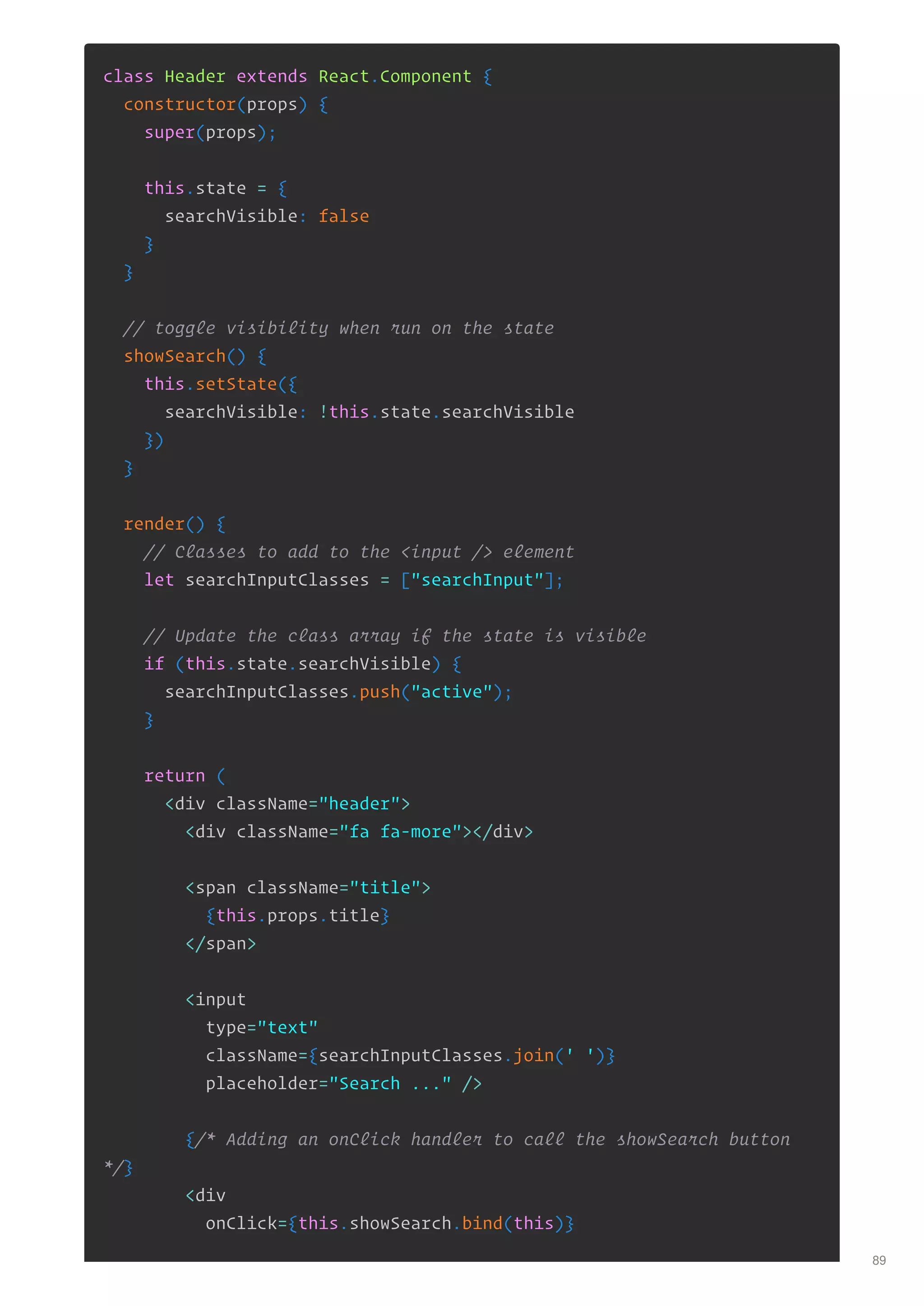 class Header extends React.Component {
constructor(props) {
super(props);
this.state = {
searchVisible: false
}
}
// toggle visibility when run on the state
showSearch() {
this.setState({
searchVisible: !this.state.searchVisible
})
}
render() {
// Classes to add to the <input /> element
let searchInputClasses = ["searchInput"];
// Update the class array if the state is visible
if (this.state.searchVisible) {
searchInputClasses.push("active");
}
return (
<div className="header">
<div className="fa fa-more"></div>
<span className="title">
{this.props.title}
</span>
<input
type="text"
className={searchInputClasses.join(' ')}
placeholder="Search ..." />
{/* Adding an onClick handler to call the showSearch button
*/}
<div
onClick={this.showSearch.bind(this)}
89
 