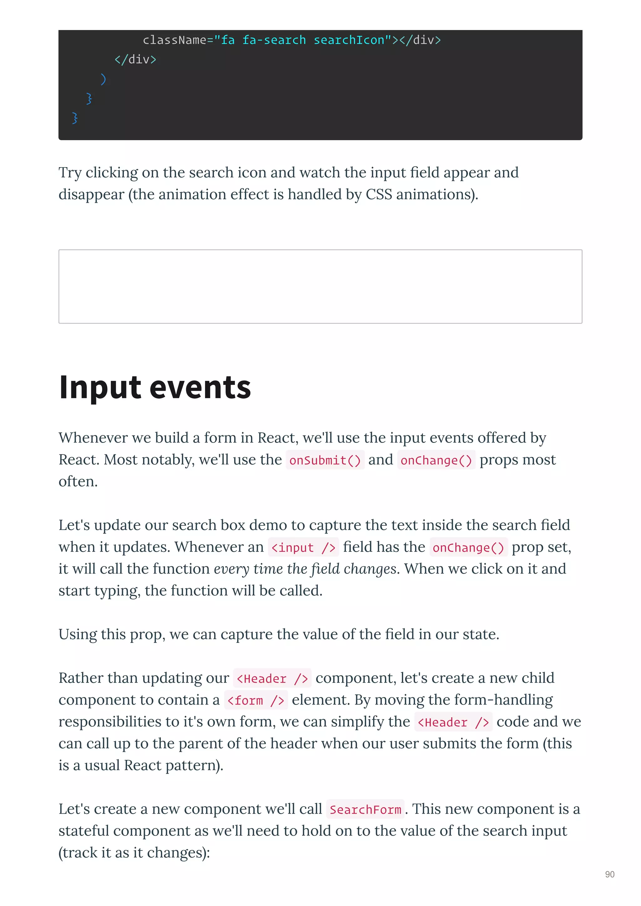 className="fa fa-search searchIcon"></div>
</div>
)
}
}
T clicking on the sea ch icon and atch the input eld appea and
disappea the animation effect is handled b CSS animations .
Whene e e build a fo m in React, e'll use the input e ents offe ed b
React. Most notabl , e'll use the onSubmit() and onChange() p ops most
often.
Let's update ou sea ch bo demo to captu e the te t inside the sea ch eld
hen it updates. Whene e an <input /> eld has the onChange() p op set,
it ill call the function e ery time the ﬁeld changes. When e click on it and
sta t t ping, the function ill be called.
Using this p op, e can captu e the alue of the eld in ou state.
Rathe than updating ou <Header /> component, let's c eate a ne child
component to contain a <form /> element. B mo ing the fo m-handling
esponsibilities to it's o n fo m, e can simplif the <Header /> code and e
can call up to the pa ent of the heade hen ou use submits the fo m this
is a usual React patte n .
Let's c eate a ne component e'll call SearchForm . This ne component is a
stateful component as e'll need to hold on to the alue of the sea ch input
t ack it as it changes :
Input events
90
 