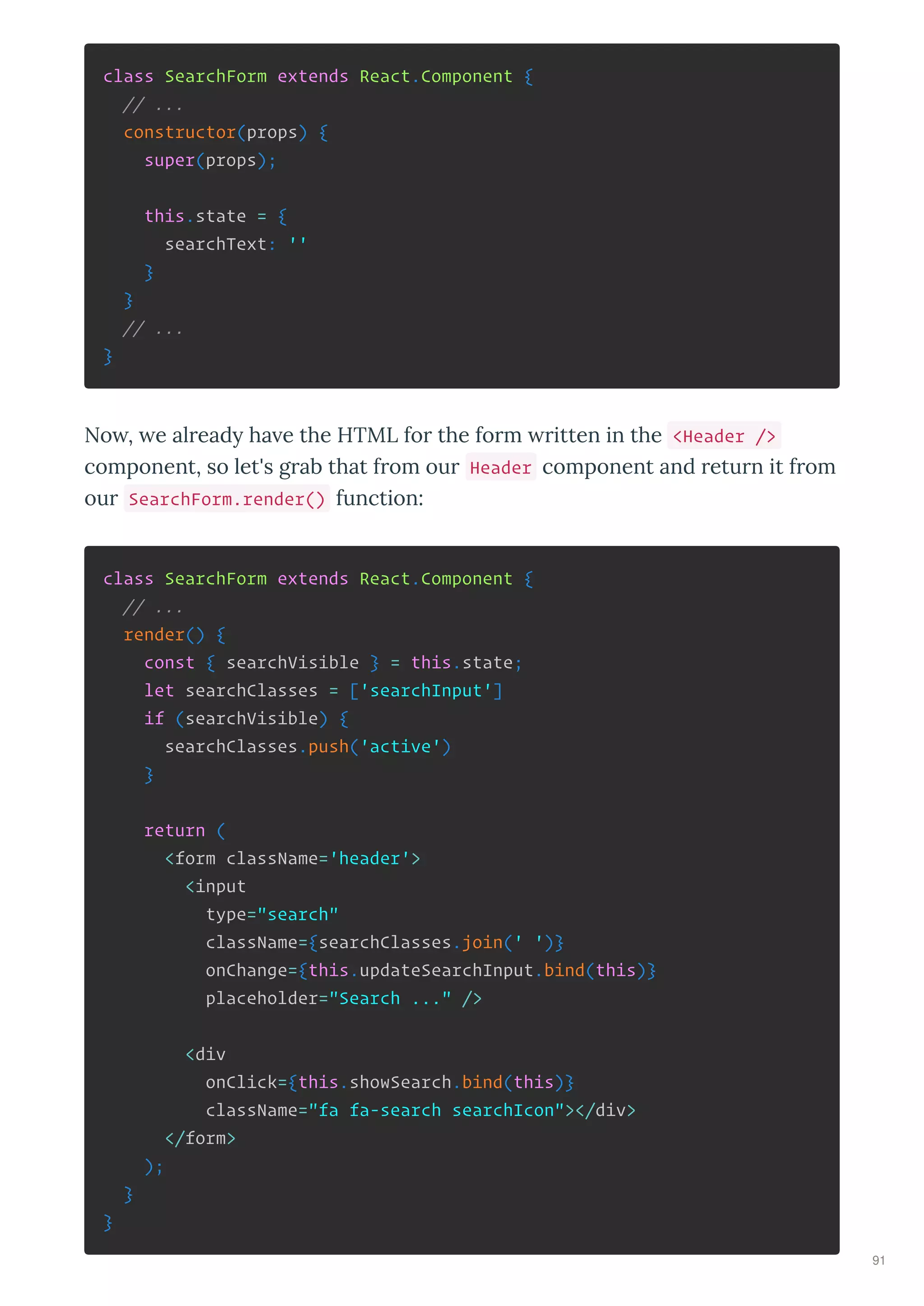 class SearchForm extends React.Component {
// ...
constructor(props) {
super(props);
this.state = {
searchText: ''
}
}
// ...
}
No , e al ead ha e the HTML fo the fo m itten in the <Header />
component, so let's g ab that f om ou Header component and etu n it f om
ou SearchForm.render() function:
class SearchForm extends React.Component {
// ...
render() {
const { searchVisible } = this.state;
let searchClasses = ['searchInput']
if (searchVisible) {
searchClasses.push('active')
}
return (
<form className='header'>
<input
type="search"
className={searchClasses.join(' ')}
onChange={this.updateSearchInput.bind(this)}
placeholder="Search ..." />
<div
onClick={this.showSearch.bind(this)}
className="fa fa-search searchIcon"></div>
</form>
);
}
}
91
 