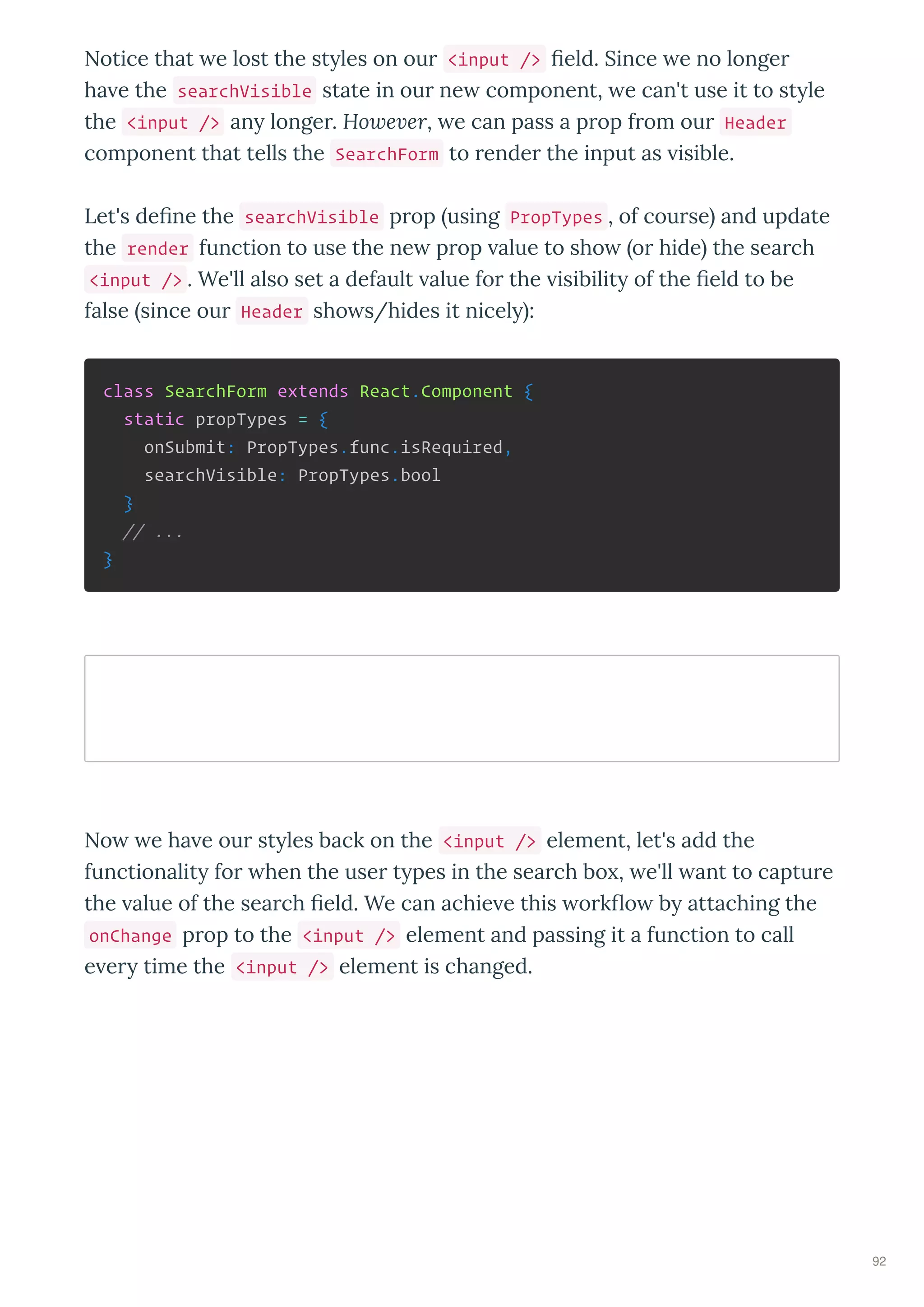 Notice that e lost the st les on ou <input /> eld. Since e no longe
ha e the searchVisible state in ou ne component, e can't use it to st le
the <input /> an longe . Ho e er, e can pass a p op f om ou Header
component that tells the SearchForm to ende the input as isible.
Let's de ne the searchVisible p op using PropTypes , of cou se and update
the render function to use the ne p op alue to sho o hide the sea ch
<input /> . We'll also set a default alue fo the isibilit of the eld to be
false since ou Header sho s/hides it nicel :
class SearchForm extends React.Component {
static propTypes = {
onSubmit: PropTypes.func.isRequired,
searchVisible: PropTypes.bool
}
// ...
}
No e ha e ou st les back on the <input /> element, let's add the
functionalit fo hen the use t pes in the sea ch bo , e'll ant to captu e
the alue of the sea ch eld. We can achie e this o k o b attaching the
onChange p op to the <input /> element and passing it a function to call
e e time the <input /> element is changed.
92
 