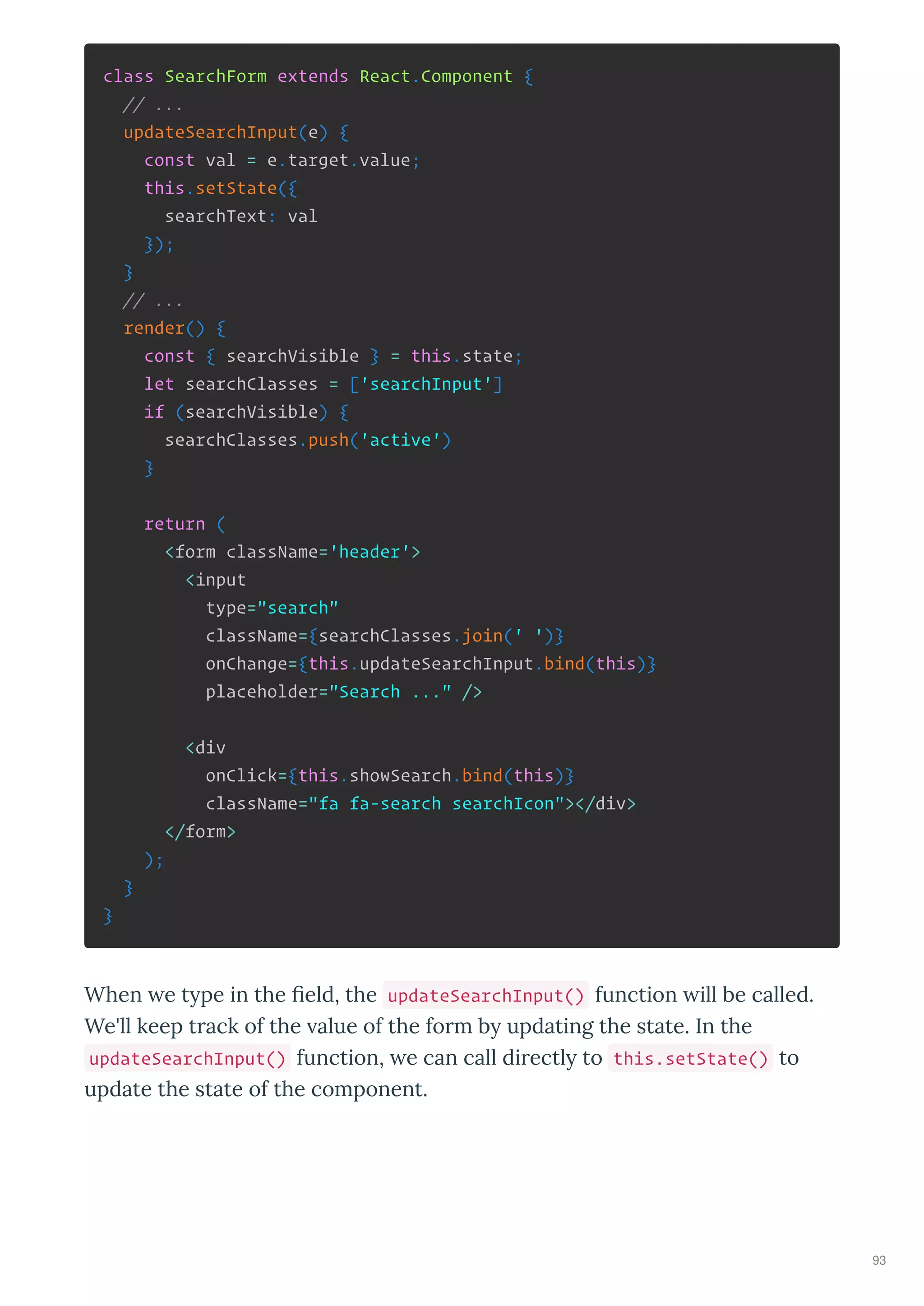class SearchForm extends React.Component {
// ...
updateSearchInput(e) {
const val = e.target.value;
this.setState({
searchText: val
});
}
// ...
render() {
const { searchVisible } = this.state;
let searchClasses = ['searchInput']
if (searchVisible) {
searchClasses.push('active')
}
return (
<form className='header'>
<input
type="search"
className={searchClasses.join(' ')}
onChange={this.updateSearchInput.bind(this)}
placeholder="Search ..." />
<div
onClick={this.showSearch.bind(this)}
className="fa fa-search searchIcon"></div>
</form>
);
}
}
When e t pe in the eld, the updateSearchInput() function ill be called.
We'll keep t ack of the alue of the fo m b updating the state. In the
updateSearchInput() function, e can call di ectl to this.setState() to
update the state of the component.
93
 