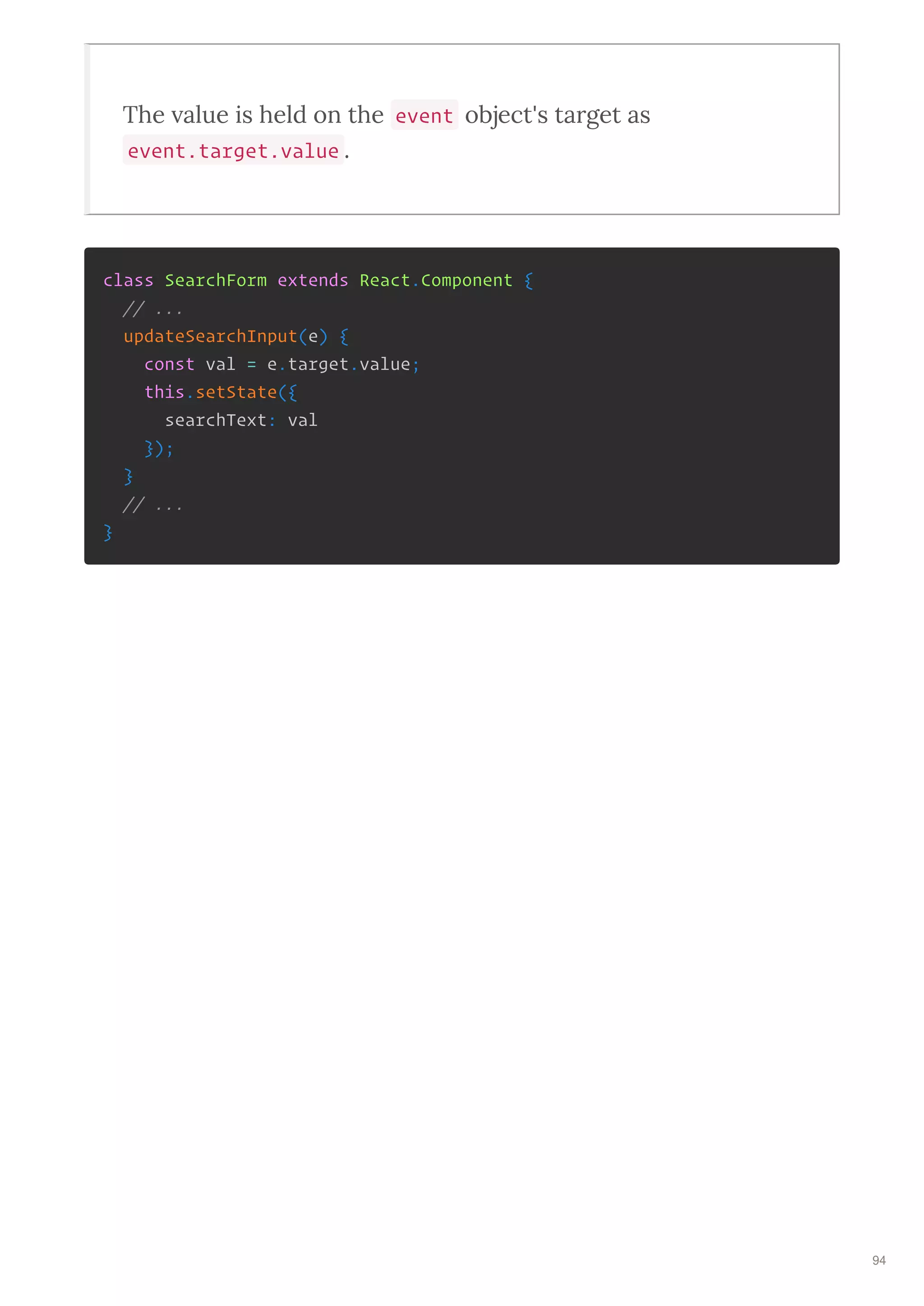 The alue is held on the event object's ta get as
event.target.value .
class SearchForm extends React.Component {
// ...
updateSearchInput(e) {
const val = e.target.value;
this.setState({
searchText: val
});
}
// ...
}
94
 