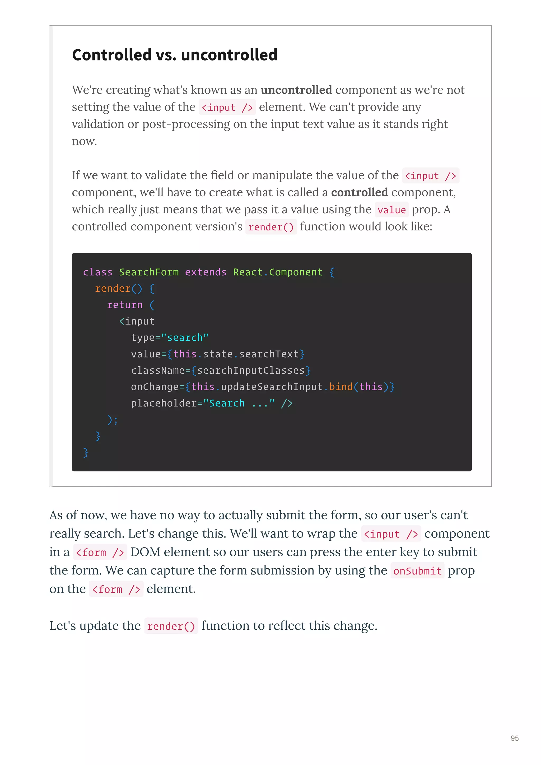 We're creating hat's kno n as an uncontrolled component as e're not
setting the alue of the <input /> element. We can't pro ide an
alidation or post-processing on the input te t alue as it stands right
no .
If e ant to alidate the ﬁeld or manipulate the alue of the <input />
component, e'll ha e to create hat is called a controlled component,
hich reall just means that e pass it a alue using the value prop. A
controlled component ersion's render() function ould look like:
class SearchForm extends React.Component {
render() {
return (
<input
type="search"
value={this.state.searchText}
className={searchInputClasses}
onChange={this.updateSearchInput.bind(this)}
placeholder="Search ..." />
);
}
}
As of no , e ha e no a to actuall submit the fo m, so ou use 's can't
eall sea ch. Let's change this. We'll ant to ap the <input /> component
in a <form /> DOM element so ou use s can p ess the ente ke to submit
the fo m. We can captu e the fo m submission b using the onSubmit p op
on the <form /> element.
Let's update the render() function to e ect this change.
Controlled vs. uncontrolled
95
 