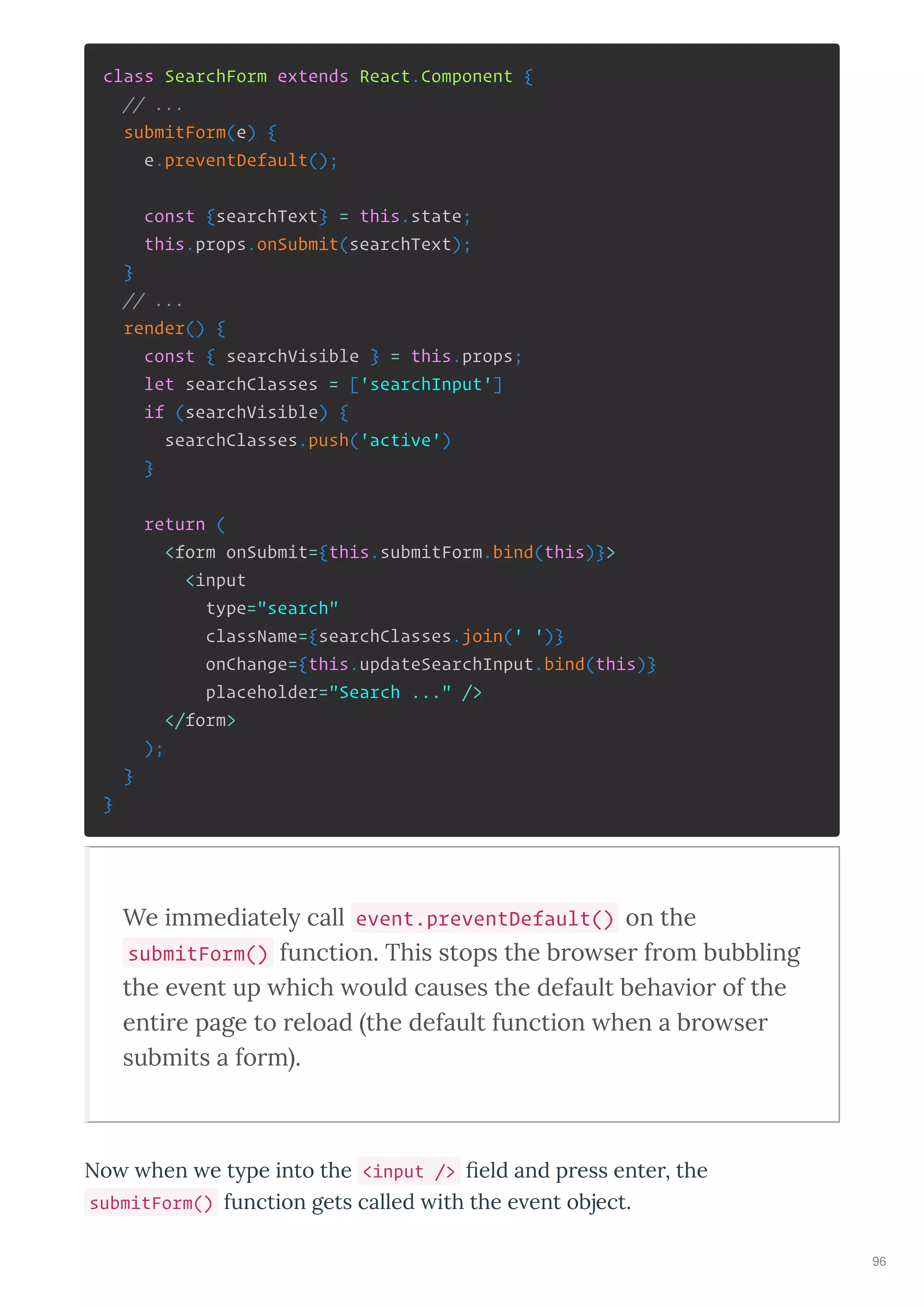 class SearchForm extends React.Component {
// ...
submitForm(e) {
e.preventDefault();
const {searchText} = this.state;
this.props.onSubmit(searchText);
}
// ...
render() {
const { searchVisible } = this.props;
let searchClasses = ['searchInput']
if (searchVisible) {
searchClasses.push('active')
}
return (
<form onSubmit={this.submitForm.bind(this)}>
<input
type="search"
className={searchClasses.join(' ')}
onChange={this.updateSearchInput.bind(this)}
placeholder="Search ..." />
</form>
);
}
}
We immediately call event.preventDefault() on the
submitForm() function. This stops the b o se f om bubbling
the e ent up hich ould causes the default beha io of the
enti e page to eload the default function hen a b o se
submits a fo m .
No hen e t pe into the <input /> eld and p ess ente , the
submitForm() function gets called ith the e ent object.
96
 