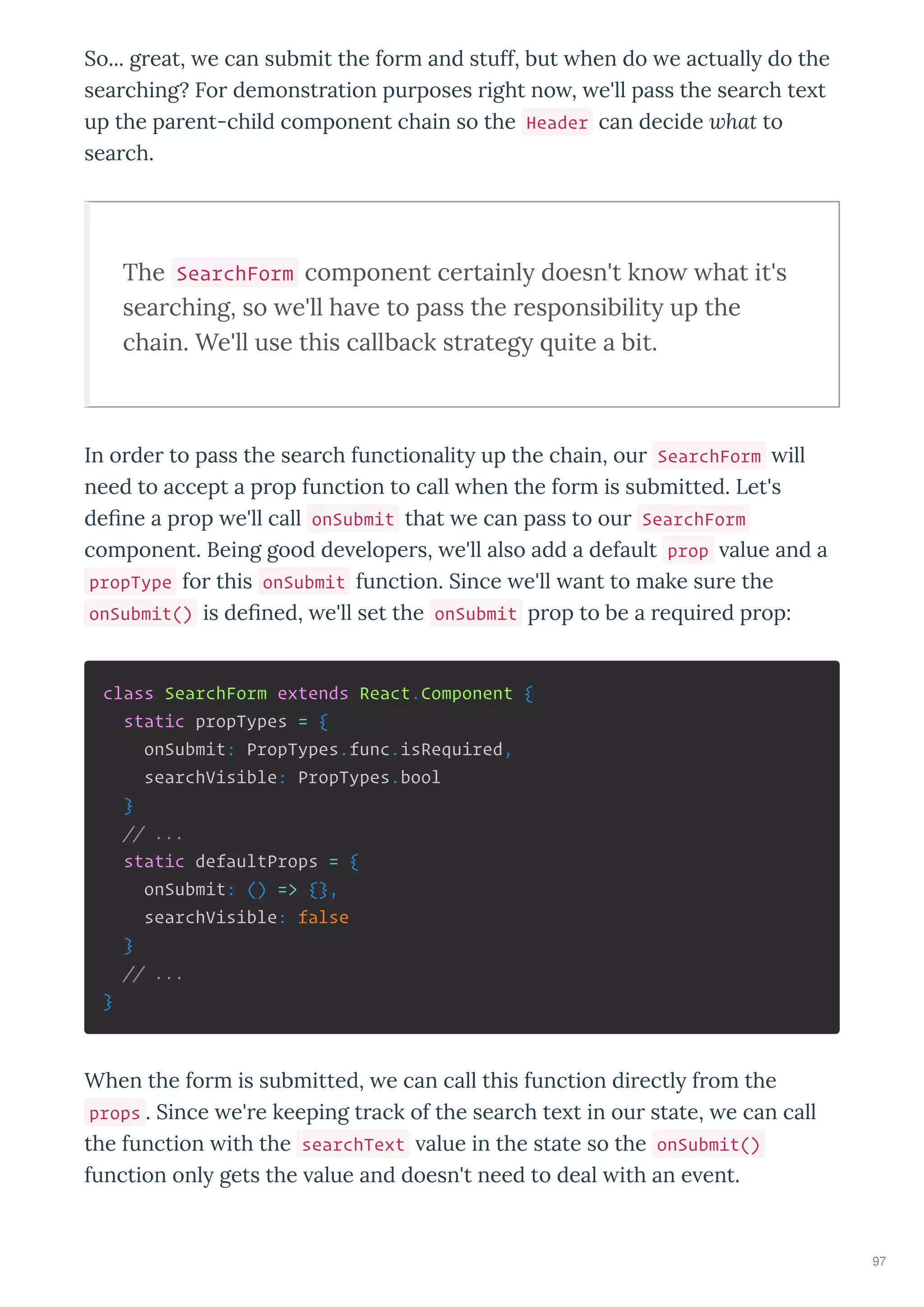 So... g eat, e can submit the fo m and stuff, but hen do e actuall do the
sea ching? Fo demonst ation pu poses ight no , e'll pass the sea ch te t
up the pa ent-child component chain so the Header can decide hat to
sea ch.
The SearchForm component ce tainly doesn't kno hat it's
sea ching, so e'll ha e to pass the esponsibility up the
chain. We'll use this callback st ategy uite a bit.
In o de to pass the sea ch functionalit up the chain, ou SearchForm ill
need to accept a p op function to call hen the fo m is submitted. Let's
de ne a p op e'll call onSubmit that e can pass to ou SearchForm
component. Being good de elope s, e'll also add a default prop alue and a
propType fo this onSubmit function. Since e'll ant to make su e the
onSubmit() is de ned, e'll set the onSubmit p op to be a e ui ed p op:
class SearchForm extends React.Component {
static propTypes = {
onSubmit: PropTypes.func.isRequired,
searchVisible: PropTypes.bool
}
// ...
static defaultProps = {
onSubmit: () => {},
searchVisible: false
}
// ...
}
When the fo m is submitted, e can call this function di ectl f om the
props . Since e' e keeping t ack of the sea ch te t in ou state, e can call
the function ith the searchText alue in the state so the onSubmit()
function onl gets the alue and doesn't need to deal ith an e ent.
97
 