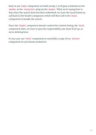 Back in ou Panel component e built on da 7, e'll pass a function to the
Header as the onSearch() p op on the Header . What e' e sa ing he e is
that hen the sea ch fo m has been submitted, e ant the sea ch fo m to
call back to the heade component hich ill then call to the Panel
component to handle the sea ch.
Since the Header component doesn't cont ol the content listing, the Panel
component does, e ha e to pass the esponsibilit one mo e le el up, as
e' e de ning he e.
In an case, ou Panel component is essentiall a cop of ou Content
component e p e iousl o ked on:
102
 
