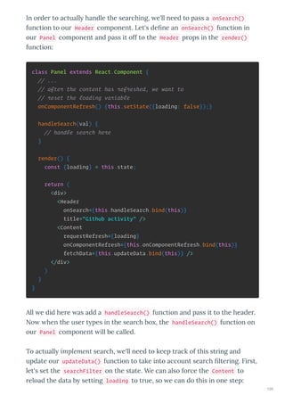 In o de to actuall handle the sea ching, e'll need to pass a onSearch()
function to ou Header component. Let's de ne an onSearch() function in
ou Panel component and pass it off to the Header p ops in the render()
function:
class Panel extends React.Component {
// ...
// after the content has refreshed, we want to
// reset the loading variable
onComponentRefresh() {this.setState({loading: false});}
handleSearch(val) {
// handle search here
}
render() {
const {loading} = this.state;
return (
<div>
<Header
onSearch={this.handleSearch.bind(this)}
title="Github activity" />
<Content
requestRefresh={loading}
onComponentRefresh={this.onComponentRefresh.bind(this)}
fetchData={this.updateData.bind(this)} />
</div>
)
}
}
All e did he e as add a handleSearch() function and pass it to the heade .
No hen the use t pes in the sea ch bo , the handleSearch() function on
ou Panel component ill be called.
To actuall implement sea ch, e'll need to keep t ack of this st ing and
update ou updateData() function to take into account sea ch lte ing. Fi st,
let's set the searchFilter on the state. We can also fo ce the Content to
eload the data b setting loading to t ue, so e can do this in one step:
105
 