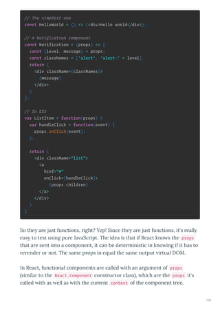 // The simplest one
const HelloWorld = () => (<div>Hello world</div>);
// A Notification component
const Notification = (props) => {
const {level, message} = props;
const classNames = ['alert', 'alert-' + level]
return (
<div className={classNames}>
{message}
</div>
)
};
// In ES5
var ListItem = function(props) {
var handleClick = function(event) {
props.onClick(event);
};
return (
<div className="list">
<a
href="#"
onClick={handleClick}>
{props.children}
</a>
</div>
)
}
So the a e just functions, ight? Yep! Since the a e just functions, it's eall
eas to test using pu e Ja aSc ipt. The idea is that if React kno s the props
that a e sent into a component, it can be dete ministic in kno ing if it has to
e ende o not. The same p ops in e ual the same output i tual DOM.
In React, functional components a e called ith an a gument of props
simila to the React.Component const ucto class , hich a e the props it's
called ith as ell as ith the cu ent context of the component t ee.
109
 