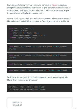 Fo instance, let's sa e ant to e ite ou o iginal Timer component
using functional components as e ant to gi e ou use s a d namic a to
set thei o n clock st les 4 hou clock s. , diffe ent sepa ato s, ma be
the don't ant to displa the seconds, etc .
We can b eak up ou clock into multiple components he e e can use each
block of time as an indi idual component. We might b eak them up like so:
const Hour = (props) => {
let {hours} = props;
if (hours === 0) { hours = 12; }
if (props.twelveHours) { hours -= 12; }
return (<span>{hours}</span>)
}
const Minute = ({minutes}) => (<span>{minutes<10 && '0'}{minutes}
</span>)
const Second = ({seconds}) => (<span>{seconds<10 && '0'}{seconds}
</span>)
const Separator = ({separator}) => (<span>{separator || ':'}</span>)
const Ampm = ({hours}) => (<span>{hours >= 12 ? 'pm' : 'am'}</span>)
With these, e can place indi idual components as th ough the a e full-
blo n React components the a e :
<div>Minute: <Minute minutes={12} /></div>
<div>Second: <Second seconds={51} /></div>
Minute: 12
Second: 51
110
 