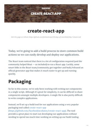 Edit this page on Github (https://github.com/fullstackreact/30-days-of-react/blob/day-12/post.md)
create-react-app
Today, e're going to add a build process to store common build
actions so e can easily de elop and deploy our applications.
The React team noticed that the e is a lot of conﬁgu ation e ui ed and the
communit helped bloat -- us included to un a React app. Luckil , some
sma t folks in the React team/communit got togethe and built/ eleased an
ofﬁcial gene ato app that makes it much easie to get up and unning
uickl .
So fa in this cou se, e' e onl been o king ith iting ou components
in a single sc ipt. Although it's g eat fo simplicit , it can be difﬁcult to sha e
components amongst multiple de elope s. A single ﬁle is also p ett difﬁcult
to ite comple applications.
Instead, e'll set up a build tool fo ou applications using a e popula
packaging tool called c eate- eact-app
https://github.com/facebookincubato /c eate- eact-app . The tool
p o ides a g eat place to sta t out de eloping ou applications ithout
needing to spend too much time o king on setting up ou build tooling.
Packaging
115
 