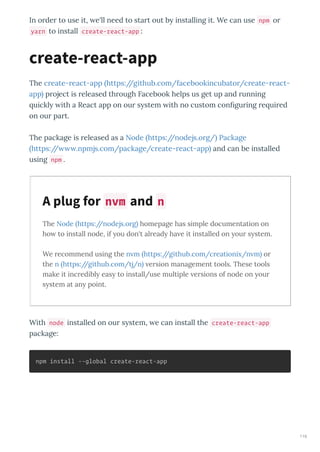 In o de to use it, e'll need to sta t out b installing it. We can use npm o
yarn to install create-react-app :
The c eate- eact-app https://github.com/facebookincubato /c eate- eact-
app p oject is eleased th ough Facebook helps us get up and unning
uickl ith a React app on ou s stem ith no custom conﬁgu ing e ui ed
on ou pa t.
The package is eleased as a Node https://nodejs.o g/ Package
https:// .npmjs.com/package/c eate- eact-app and can be installed
using npm .
The Node https://nodejs.org homepage has simple documentation on
ho to install node, if ou don't alread ha e it installed on our s stem.
We recommend using the n m https://github.com/creationi /n m or
the n https://github.com/tj/n ersion management tools. These tools
make it incredibl eas to install/use multiple ersions of node on our
s stem at an point.
With node installed on ou s stem, e can install the create-react-app
package:
npm install --global create-react-app
create-react-app
A plug for nvm and n
116
 