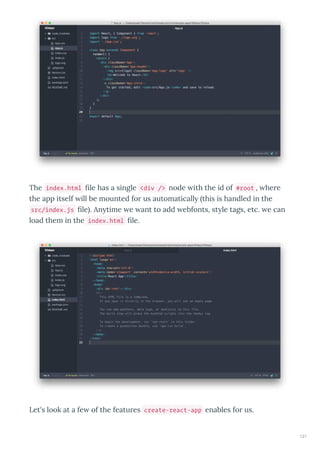The index.html ﬁle has a single <div /> node ith the id of #root , he e
the app itself ill be mounted fo us automaticall this is handled in the
src/index.js ﬁle . An time e ant to add ebfonts, st le tags, etc. e can
load them in the index.html ﬁle.
Let's look at a fe of the featu es create-react-app enables fo us.
121
 