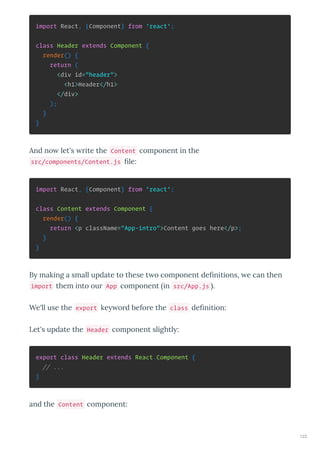 import React, {Component} from 'react';
class Header extends Component {
render() {
return (
<div id="header">
<h1>Header</h1>
</div>
);
}
}
And no let's ite the Content component in the
src/components/Content.js ﬁle:
import React, {Component} from 'react';
class Content extends Component {
render() {
return <p className="App-intro">Content goes here</p>;
}
}
B making a small update to these t o component deﬁnitions, e can then
import them into ou App component in src/App.js .
We'll use the export ke o d befo e the class deﬁnition:
Let's update the Header component slightl :
export class Header extends React.Component {
// ...
}
and the Content component:
123
 