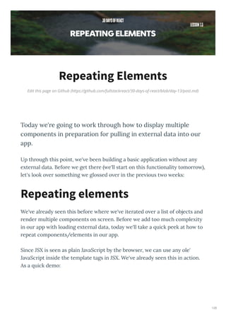 Edit this page on Github (https://github.com/fullstackreact/30-days-of-react/blob/day-13/post.md)
Repeating Elements
Toda e're going to ork through ho to displa multiple
components in preparation for pulling in e ternal data into our
app.
Up th ough this point, e' e been building a basic application ithout an
e te nal data. Befo e e get the e e'll sta t on this functionalit tomo o ,
let's look o e something e glossed o e in the p e ious t o eeks:
We' e al ead seen this befo e he e e' e ite ated o e a list of objects and
ende multiple components on sc een. Befo e e add too much comple it
in ou app ith loading e te nal data, toda e'll take a uick peek at ho to
epeat components/elements in ou app.
Since JSX is seen as plain Ja aSc ipt b the b o se , e can use an ole'
Ja aSc ipt inside the template tags in JSX. We' e al ead seen this in action.
As a uick demo:
Repeating elements
128
 