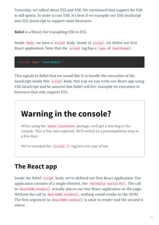 Yesterda , e talked about ES and ES . We mentioned that support for ES
is still spott . In order to use ES , it's best if e transpile our ES Ja aScript
into ES Ja aScript to support more bro sers.
Babel is a librar for transpiling ES to ES .
Inside body , e ha e a script bod . Inside of script , e deﬁne our ﬁrst
React application. Note that the script tag has a type of text/babel :
<script type="text/babel">
This signals to Babel that e ould like it to handle the e ecution of the
Ja aScript inside this script bod , this a e can rite our React app using
ES Ja aScript and be assured that Babel ill li e-transpile its e ecution in
bro sers that onl support ES .
When using the babel-standalone package, e'll get a arning in the
console. This is ﬁne and e pected. We'll s itch to a precompilation step in
a fe da s.
We' e included the <script /> tag here for ease of use.
Inside the Babel script bod , e' e deﬁned our ﬁrst React application. Our
application consists of a single element, the <h1>Hello world</h1> . The call
to ReactDOM.render() actuall places our tin React application on the page.
Without the call to ReactDOM.render() , nothing ould render in the DOM.
The ﬁrst argument to ReactDOM.render() is what to render and the second is
where:
Warning in the console?
The React app
12
 