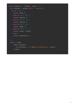 const Formatter = ({format, state}) => {
let children = format.split('').map(e => {
if (e == 'h') {
return <Hour />
} else if (e == 'm') {
return <Minute />
} else if (e == 's') {
return <Second />
} else if (e == 'p') {
return <Ampm />
} else if (e == ' ') {
return <span> </span>;
} else {
return <Separator />
}
});
return (<span>
{React.Children
.map(children, c => React.cloneElement(c, state))}
</span>)
}
134
 