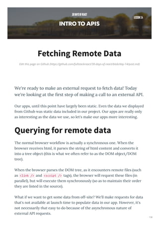 Edit this page on Github (https://github.com/fullstackreact/30-days-of-react/blob/day-14/post.md)
Fetching Remote Data
We' e ead to make an e te nal e uest to fetch data! Toda
e' e looking at the ﬁ st step of making a call to an e te nal API.
Ou apps, until this point ha e la gel been static. E en the data e displa ed
f om Github as static data included in ou p oject. Ou apps a e eall onl
as inte esting as the data e use, so let's make ou apps mo e inte esting.
The no mal b o se o k o is actuall a s nch onous one. When the
b o se ecei es html, it pa ses the st ing of html content and con e ts it
into a t ee object this is hat e often efe to as the DOM object/DOM
t ee .
When the b o se pa ses the DOM t ee, as it encounte s emote les such
as <link /> and <script /> tags , the b o se ill e uest these les in
pa allel , but ill e ecute them s nch onousl so as to maintain thei o de
the a e listed in the sou ce .
What if e ant to get some data f om off-site? We'll make e uests fo data
that's not a ailable at launch time to populate data in ou app. Ho e e , it's
not necessa il that eas to do because of the as nch onous natu e of
e te nal API e uests.
Querying for remote data
138
 