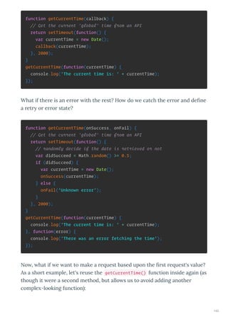 function getCurrentTime(callback) {
// Get the current 'global' time from an API
return setTimeout(function() {
var currentTime = new Date();
callback(currentTime);
}, 2000);
}
getCurrentTime(function(currentTime) {
console.log('The current time is: ' + currentTime);
});
What if the e is an e o ith the est? Ho do e catch the e o and deﬁne
a et o e o state?
function getCurrentTime(onSuccess, onFail) {
// Get the current 'global' time from an API
return setTimeout(function() {
// randomly decide if the date is retrieved or not
var didSucceed = Math.random() >= 0.5;
if (didSucceed) {
var currentTime = new Date();
onSuccess(currentTime);
} else {
onFail('Unknown error');
}
}, 2000);
}
getCurrentTime(function(currentTime) {
console.log('The current time is: ' + currentTime);
}, function(error) {
console.log('There was an error fetching the time');
});
No , hat if e ant to make a e uest based upon the ﬁ st e uest's alue?
As a sho t e ample, let's euse the getCurrentTime() function inside again as
though it e e a second method, but allo s us to a oid adding anothe
comple -looking function :
143
 