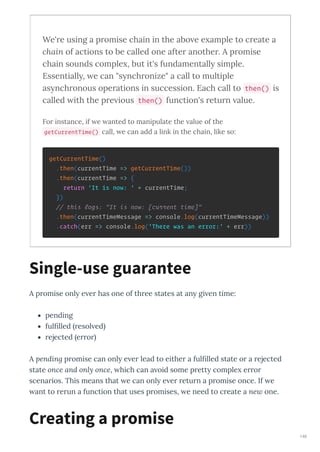 We're using a promise chain in the abo e e ample to create a
chain of actions to be called one after another. A promise
chain sounds comple , but it's fundamentall simple.
Essentiall , e can "s nchronize" a call to multiple
as nchronous operations in succession. Each call to then() is
called ith the pre ious then() function's return alue.
For instance, if e anted to manipulate the alue of the
getCurrentTime() call, e can add a link in the chain, like so:
getCurrentTime()
.then(currentTime => getCurrentTime())
.then(currentTime => {
return 'It is now: ' + currentTime;
})
// this logs: "It is now: [current time]"
.then(currentTimeMessage => console.log(currentTimeMessage))
.catch(err => console.log('There was an error:' + err))
A p omise onl e e has one of th ee states at an gi en time:
pending
fulﬁlled esol ed
ejected e o
A pending p omise can onl e e lead to eithe a fulﬁlled state o a ejected
state once and only once, hich can a oid some p ett comple e o
scena ios. This means that e can onl e e etu n a p omise once. If e
ant to e un a function that uses p omises, e need to c eate a new one.
Single-use guarantee
Creating a promise
146
 