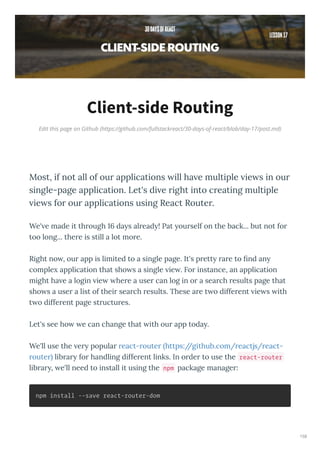 Edit this page on Github (https://github.com/fullstackreact/30-days-of-react/blob/day-17/post.md)
Client-side Routing
Most, if not all of our applications ill ha e multiple ie s in our
single-page application. Let's di e right into creating multiple
ie s for our applications using React Router.
We' e made it th ough 16 da s al ead ! Pat ou self on the back... but not fo
too long... the e is still a lot mo e.
Right no , ou app is limited to a single page. It's p ett a e to ﬁnd an
comple application that sho s a single ie . Fo instance, an application
might ha e a login ie he e a use can log in o a sea ch esults page that
sho s a use a list of thei sea ch esults. These a e t o diffe ent ie s ith
t o diffe ent page st uctu es.
Let's see ho e can change that ith ou app toda .
We'll use the e popula eact- oute https://github.com/ eactjs/ eact-
oute lib a fo handling diffe ent links. In o de to use the react-router
lib a , e'll need to install it using the npm package manage :
npm install --save react-router-dom
158
 