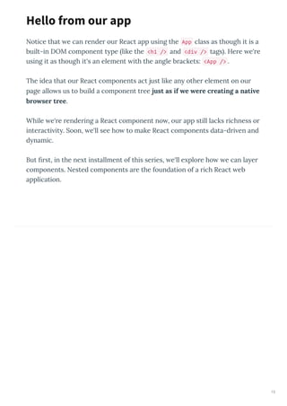 Notice that e can render our React app using the App class as though it is a
built-in DOM component t pe like the <h1 /> and <div /> tags . Here e're
using it as though it's an element ith the angle brackets: <App /> .
The idea that our React components act just like an other element on our
page allo s us to build a component tree just as if e ere creating a nati e
bro ser tree.
While e're rendering a React component no , our app still lacks richness or
interacti it . Soon, e'll see ho to make React components data-dri en and
d namic.
But ﬁrst, in the ne t installment of this series, e'll e plore ho e can la er
components. Nested components are the foundation of a rich React eb
application.
Hello from our app
15
 